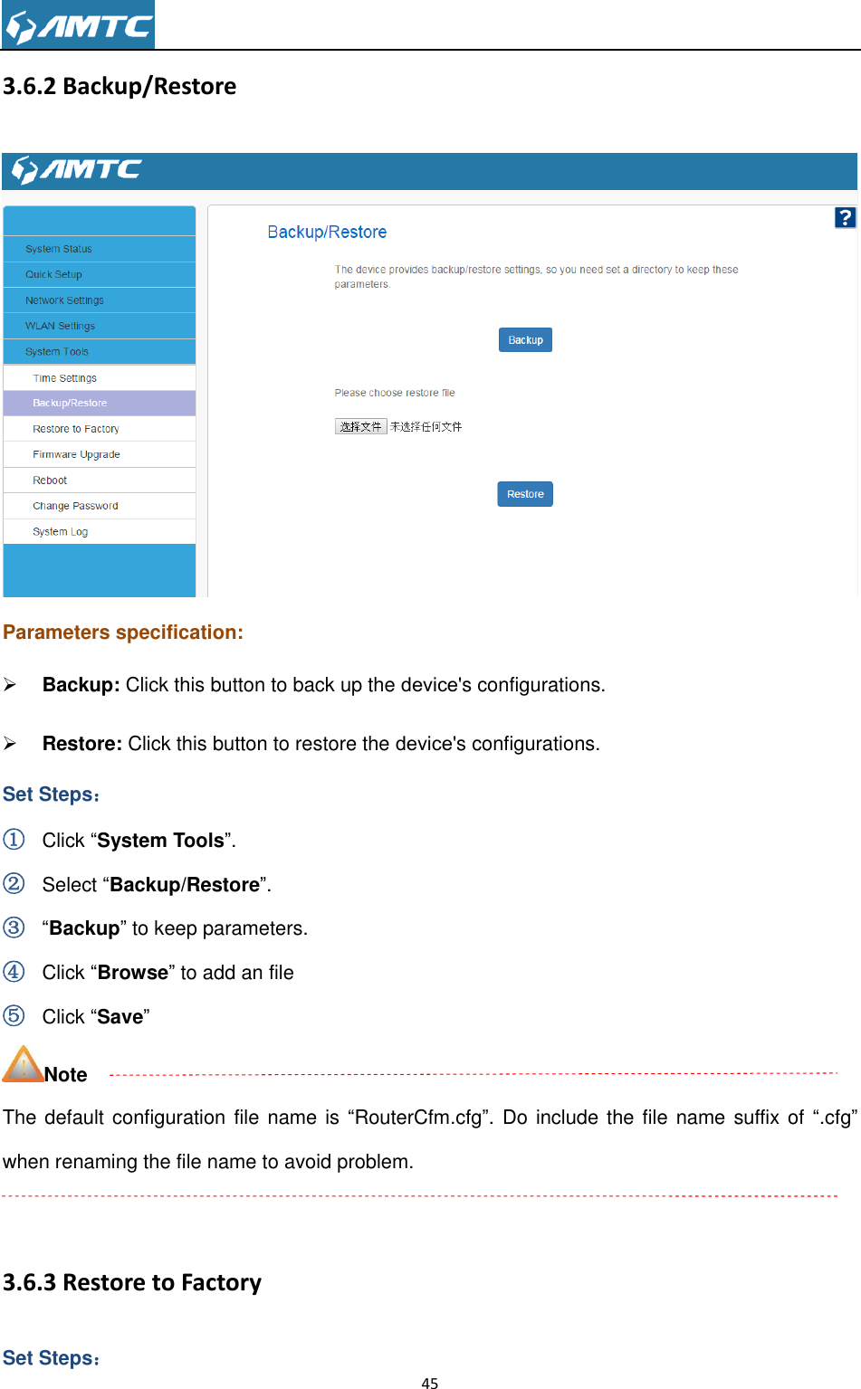                                                                     45  3.6.2 Backup/Restore  Parameters specification:  Backup: Click this button to back up the device&apos;s configurations.  Restore: Click this button to restore the device&apos;s configurations. Set Steps： ① Click ―System Tools‖. ② Select ―Backup/Restore‖. ③ ―Backup‖ to keep parameters. ④ Click ―Browse‖ to add an file ⑤ Click ―Save‖ Note The default configuration file name is ―RouterCfm.cfg‖. Do include the  file name suffix of ―.cfg‖ when renaming the file name to avoid problem.  3.6.3 Restore to Factory Set Steps： 