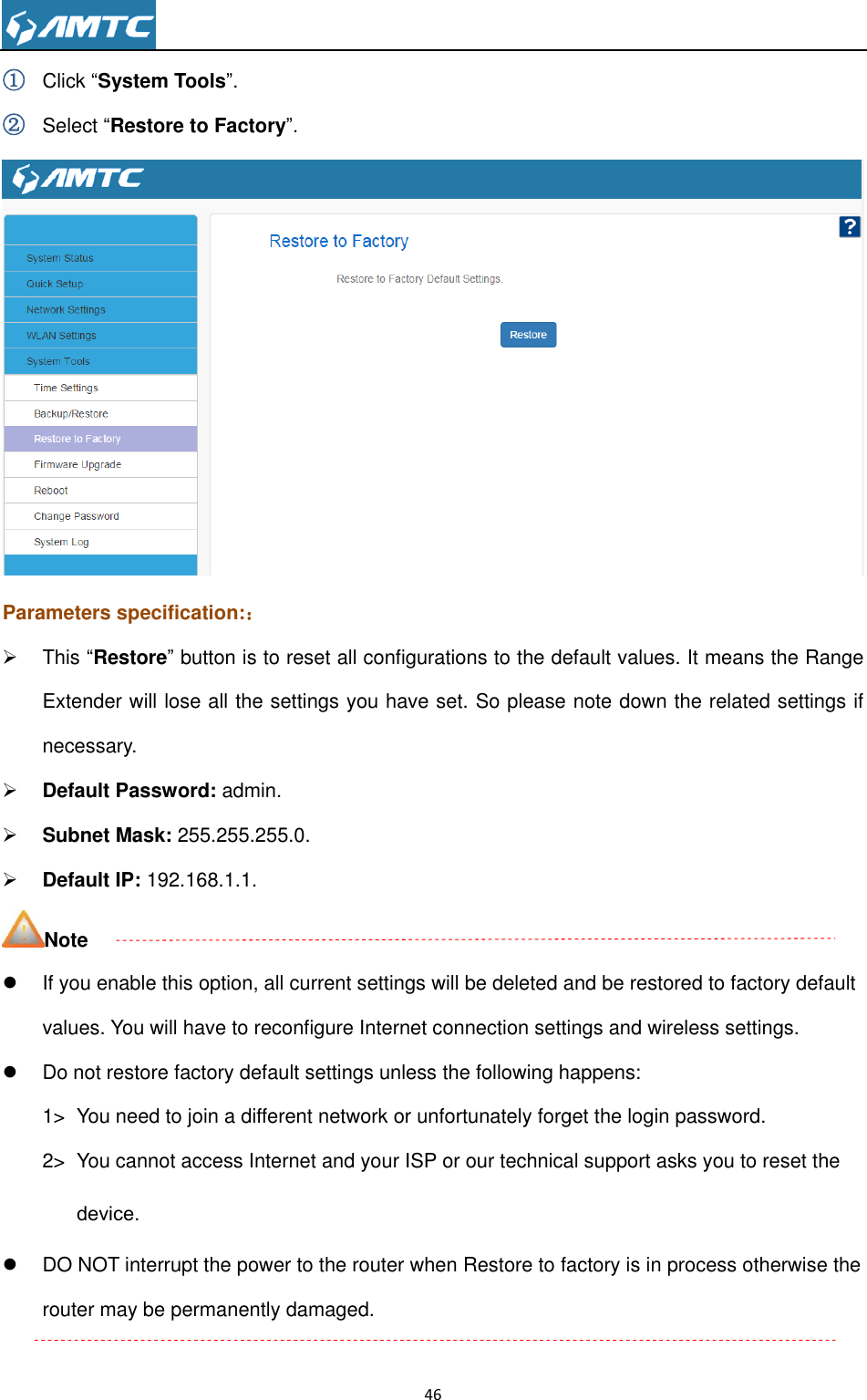                                                                     46  ① Click ―System Tools‖. ② Select ―Restore to Factory‖.  Parameters specification:：   This ―Restore‖ button is to reset all configurations to the default values. It means the Range Extender will lose all the settings you have set. So please note down the related settings if necessary.  Default Password: admin.  Subnet Mask: 255.255.255.0.  Default IP: 192.168.1.1. Note   If you enable this option, all current settings will be deleted and be restored to factory default values. You will have to reconfigure Internet connection settings and wireless settings.   Do not restore factory default settings unless the following happens: 1&gt;  You need to join a different network or unfortunately forget the login password. 2&gt;  You cannot access Internet and your ISP or our technical support asks you to reset the device.   DO NOT interrupt the power to the router when Restore to factory is in process otherwise the router may be permanently damaged.  