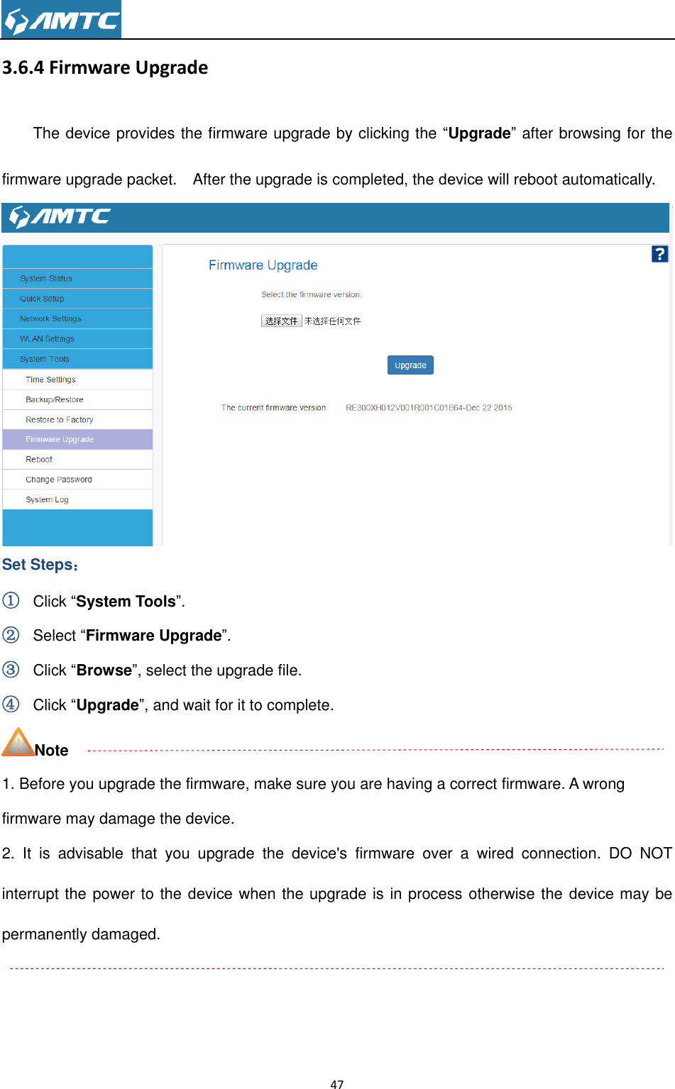                                                                     47  3.6.4 Firmware Upgrade The device provides the firmware upgrade by clicking the ―Upgrade‖ after browsing for the firmware upgrade packet.    After the upgrade is completed, the device will reboot automatically.  Set Steps： ① Click ―System Tools‖. ② Select ―Firmware Upgrade‖. ③ Click ―Browse‖, select the upgrade file. ④ Click ―Upgrade‖, and wait for it to complete. Note 1. Before you upgrade the firmware, make sure you are having a correct firmware. A wrong firmware may damage the device. 2.  It  is  advisable  that  you  upgrade  the  device&apos;s  firmware  over  a  wired  connection.  DO  NOT interrupt the power to the device when the upgrade is in process otherwise the device may be permanently damaged.  