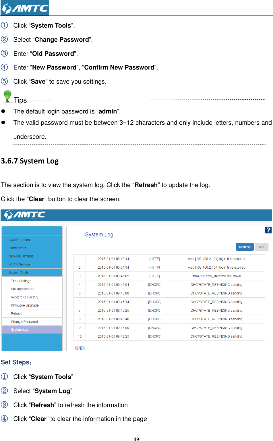                                                                     49  ① Click ―System Tools‖. ② Select ―Change Password‖. ③ Enter ―Old Password‖. ④ Enter ―New Password‖, ―Confirm New Password‖. ⑤ Click ―Save‖ to save you settings. Tips   The default login password is ―admin‖.   The valid password must be between 3~12 characters and only include letters, numbers and underscore. 3.6.7 System Log The section is to view the system log. Click the ―Refresh‖ to update the log.   Click the ―Clear‖ button to clear the screen.  Set Steps： ① Click ―System Tools‖ ② Select ―System Log‖ ③ Click ―Refresh‖ to refresh the information ④ Click ―Clear‖ to clear the information in the page 