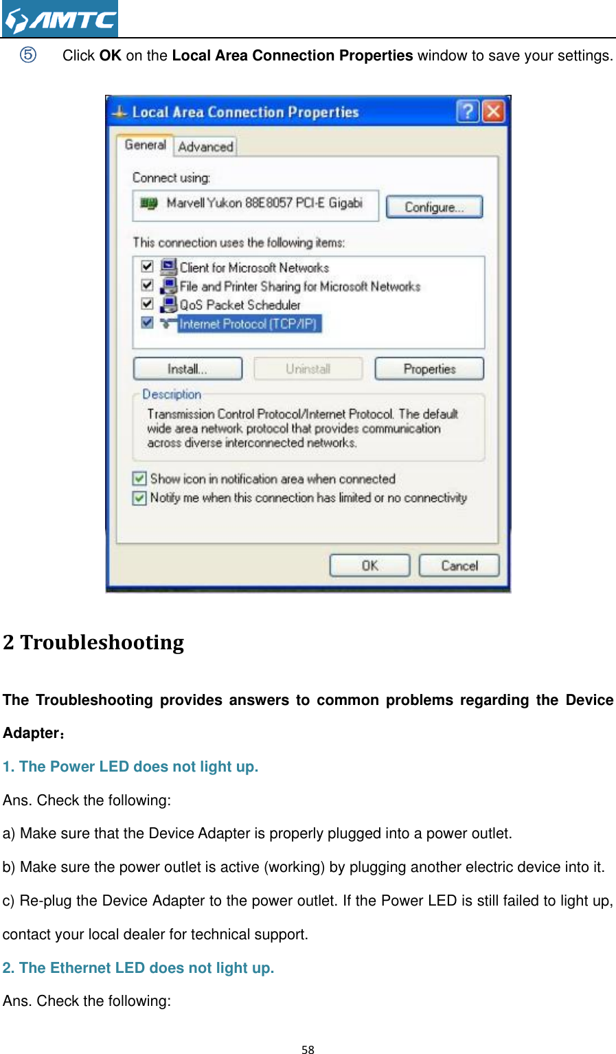                                                                     58  ⑤ Click OK on the Local Area Connection Properties window to save your settings.     2 Troubleshooting The  Troubleshooting provides  answers  to  common  problems  regarding  the  Device Adapter： 1. The Power LED does not light up. Ans. Check the following: a) Make sure that the Device Adapter is properly plugged into a power outlet. b) Make sure the power outlet is active (working) by plugging another electric device into it. c) Re-plug the Device Adapter to the power outlet. If the Power LED is still failed to light up, contact your local dealer for technical support. 2. The Ethernet LED does not light up. Ans. Check the following: 