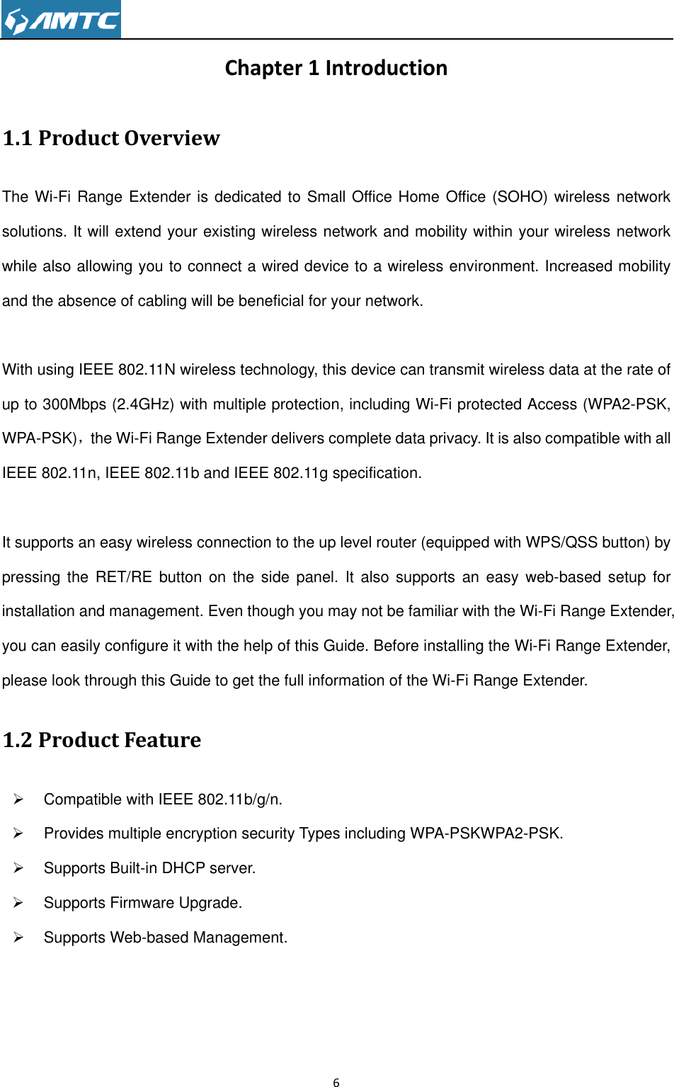                                                                     6  Chapter 1 Introduction 1.1 Product Overview The Wi-Fi Range Extender is dedicated to Small Office Home Office (SOHO) wireless network solutions. It will extend your existing wireless network and mobility within your wireless network while also allowing you to connect a wired device to a wireless environment. Increased mobility and the absence of cabling will be beneficial for your network.    With using IEEE 802.11N wireless technology, this device can transmit wireless data at the rate of up to 300Mbps (2.4GHz) with multiple protection, including Wi-Fi protected Access (WPA2-PSK, WPA-PSK)，the Wi-Fi Range Extender delivers complete data privacy. It is also compatible with all IEEE 802.11n, IEEE 802.11b and IEEE 802.11g specification.  It supports an easy wireless connection to the up level router (equipped with WPS/QSS button) by pressing  the  RET/RE  button  on  the  side  panel. It  also supports  an  easy web-based  setup for installation and management. Even though you may not be familiar with the Wi-Fi Range Extender, you can easily configure it with the help of this Guide. Before installing the Wi-Fi Range Extender, please look through this Guide to get the full information of the Wi-Fi Range Extender.   1.2 Product Feature   Compatible with IEEE 802.11b/g/n.   Provides multiple encryption security Types including WPA-PSKWPA2-PSK.   Supports Built-in DHCP server.     Supports Firmware Upgrade.     Supports Web-based Management.      