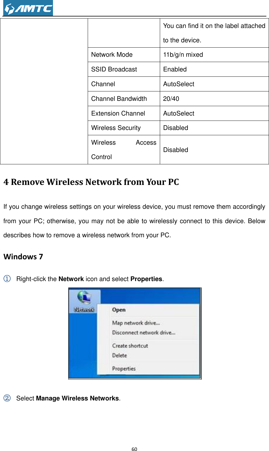                                                                     60  You can find it on the label attached to the device. Network Mode 11b/g/n mixed SSID Broadcast Enabled Channel AutoSelect Channel Bandwidth 20/40 Extension Channel AutoSelect Wireless Security Disabled Wireless  Access Control Disabled 4 Remove Wireless Network from Your PC If you change wireless settings on your wireless device, you must remove them accordingly from your PC; otherwise, you may not be able to wirelessly connect to this device. Below describes how to remove a wireless network from your PC. Windows 7 ① Right-click the Network icon and select Properties.   ② Select Manage Wireless Networks. 