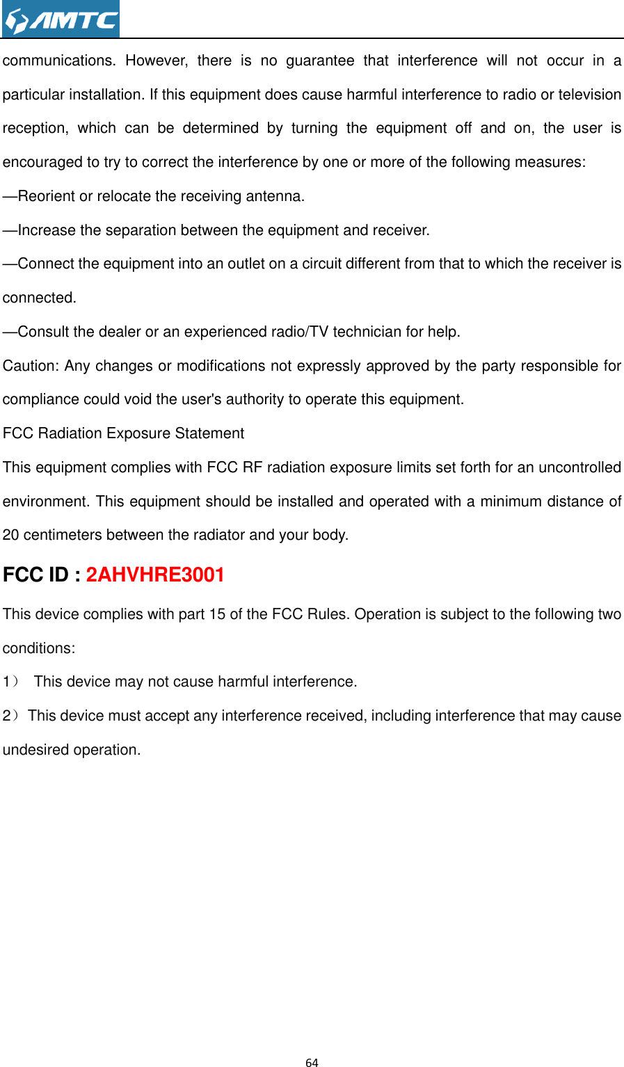                                                                     64  communications.  However,  there  is  no  guarantee  that  interference  will  not  occur  in  a particular installation. If this equipment does cause harmful interference to radio or television reception,  which  can  be  determined  by  turning  the  equipment  off  and  on,  the  user  is encouraged to try to correct the interference by one or more of the following measures: —Reorient or relocate the receiving antenna. —Increase the separation between the equipment and receiver. —Connect the equipment into an outlet on a circuit different from that to which the receiver is connected. —Consult the dealer or an experienced radio/TV technician for help. Caution: Any changes or modifications not expressly approved by the party responsible for compliance could void the user&apos;s authority to operate this equipment. FCC Radiation Exposure Statement   This equipment complies with FCC RF radiation exposure limits set forth for an uncontrolled environment. This equipment should be installed and operated with a minimum distance of 20 centimeters between the radiator and your body. FCC ID : 2AHVHRE3001 This device complies with part 15 of the FCC Rules. Operation is subject to the following two conditions: 1）  This device may not cause harmful interference. 2）  This device must accept any interference received, including interference that may cause undesired operation.  