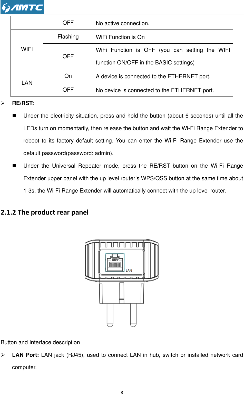                                                                     8  OFF No active connection.   WIFI Flashing WiFi Function is On   OFF WiFi  Function  is  OFF  (you  can  setting  the  WIFI function ON/OFF in the BASIC settings) LAN On A device is connected to the ETHERNET port.   OFF No device is connected to the ETHERNET port.    RE/RST:    Under the electricity situation, press and hold the button (about 6 seconds) until all the LEDs turn on momentarily, then release the button and wait the Wi-Fi Range Extender to reboot to its  factory  default  setting. You  can  enter  the Wi-Fi Range Extender  use  the default password(password: admin).   Under  the  Universal  Repeater  mode,  press  the  RE/RST  button  on  the  Wi-Fi  Range Extender upper panel with the up level router’s WPS/QSS button at the same time about 1-3s, the Wi-Fi Range Extender will automatically connect with the up level router. 2.1.2 The product rear panel  Button and Interface description    LAN Port: LAN jack (RJ45), used to connect LAN in hub, switch or installed network card computer. 