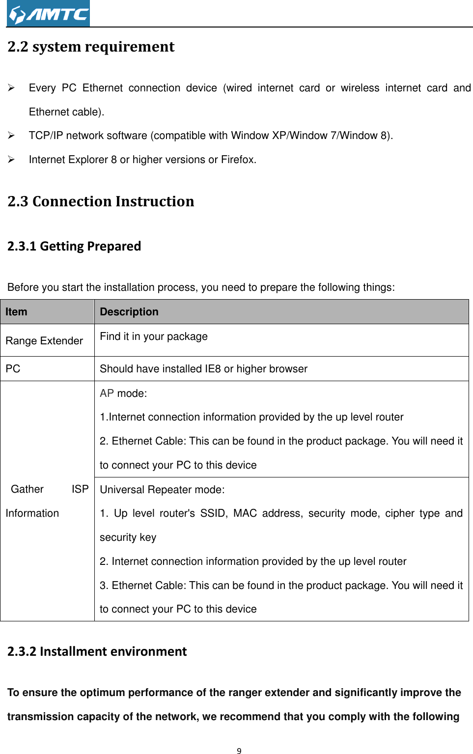                                                                     9  2.2 system requirement   Every  PC  Ethernet  connection  device  (wired  internet  card  or  wireless  internet  card  and Ethernet cable).   TCP/IP network software (compatible with Window XP/Window 7/Window 8).   Internet Explorer 8 or higher versions or Firefox. 2.3 Connection Instruction 2.3.1 Getting Prepared Before you start the installation process, you need to prepare the following things: Item Description Range Extender Find it in your package PC Should have installed IE8 or higher browser Gather  ISP Information AP mode: 1.Internet connection information provided by the up level router 2. Ethernet Cable: This can be found in the product package. You will need it to connect your PC to this device Universal Repeater mode: 1.  Up  level  router&apos;s  SSID,  MAC  address,  security  mode,  cipher  type  and security key 2. Internet connection information provided by the up level router 3. Ethernet Cable: This can be found in the product package. You will need it to connect your PC to this device 2.3.2 Installment environment To ensure the optimum performance of the ranger extender and significantly improve the transmission capacity of the network, we recommend that you comply with the following 