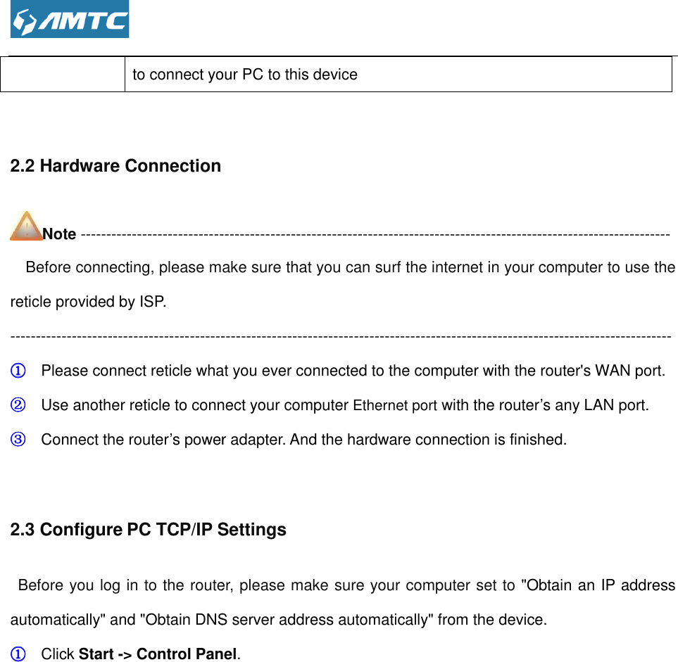  to connect your PC to this device 2.2 Hardware Connection Note ------------------------------------------------------------------------------------   Before connecting, please make sure that you can surf the internet in your reticle provided by ISP. ----------------------------------------------------------------------------------------------------------------------------①①①① Please connect reticle what ②②②② Use another reticle to connect your③③③③ Connect the router’s power  2.3 Configure PC TCP/IP SettingsBefore you log in to the router, please automatically&quot; and &quot;Obtain DNS server address automatically&quot; from the device.①①①① Click Start -&gt; Control Panel to connect your PC to this device  -------------------------------------------------------------------------------------------------------------------Before connecting, please make sure that you can surf the internet in your ----------------------------------------------------------------------------------------------------------------------------what you ever connected to the computer with the router&apos;s WAN portUse another reticle to connect your computer Ethernet port with the routerower adapter. And the hardware connection is finished.PC TCP/IP Settings Before you log in to the router, please make sure your computer set to &quot;Obtain an IP automatically&quot; and &quot;Obtain DNS server address automatically&quot; from the device.&gt; Control Panel. ------------------------------- Before connecting, please make sure that you can surf the internet in your computer to use the --------------------------------------------------------------------------------------------------------------------------------- the router&apos;s WAN port. outer’s any LAN port. . And the hardware connection is finished. &quot;Obtain an IP address automatically&quot; and &quot;Obtain DNS server address automatically&quot; from the device. 