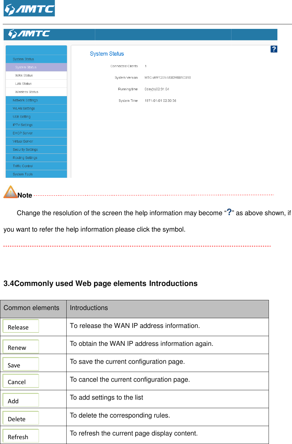  Note Change the resolution of the screen the help information may become you want to refer the help information please click the symbol.  3.4Commonly used Web page elementsCommon elements Introductions To release the WAN IP address information To obtain the WAN IP  To save the current configuration page To cancel the current  To add settings To delete the corresponding rules To refresh the current page  Release Renew Save Cancel Add Delete Refresh  Change the resolution of the screen the help information may become “?you want to refer the help information please click the symbol. Commonly used Web page elements Introductions Introductions To release the WAN IP address information. o obtain the WAN IP address information again. o save the current configuration page. o cancel the current configuration page. settings to the list o delete the corresponding rules. o refresh the current page display content.  ?” as above shown, if 