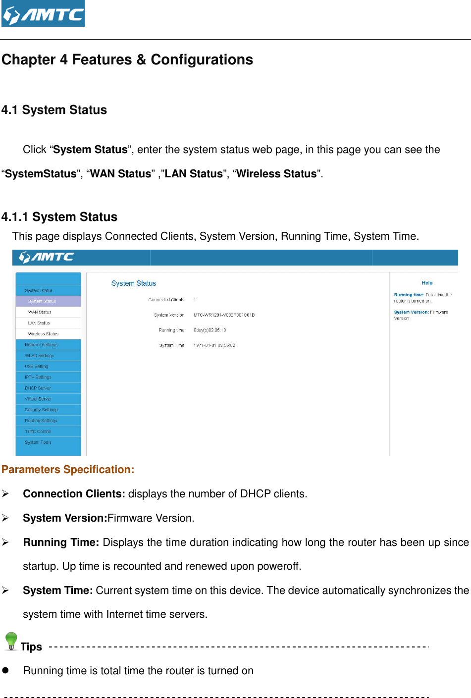  Chapter 4 Features &amp; Configurations4.1 System Status         Click “System Status”, enter the system status web page, in this page you can see the “SystemStatus”, “WAN Status 4.1.1 System Status This page displays Connected ClientsParameters Specification:  Connection Clients: displays the number of DHCP clients. System Version:Firmware Version Running Time: Displays the time duration indicating how long the router has been up since startup. Up time is recounted and renewed upon poweroff System Time: Current system time on this device. The device automatically synchronizes the system time with Internet time servers.Tips  Running time is total time the    Features &amp; Configurations , enter the system status web page, in this page you can see the WAN Status” ,”LAN Status”, “Wireless Status”. s Connected Clients, System Version, Running Time, System Time.displays the number of DHCP clients. Firmware Version. Displays the time duration indicating how long the router has been up since startup. Up time is recounted and renewed upon poweroff. Current system time on this device. The device automatically synchronizes the system time with Internet time servers. Running time is total time the router is turned on  , enter the system status web page, in this page you can see the , System Time.  Displays the time duration indicating how long the router has been up since Current system time on this device. The device automatically synchronizes the 