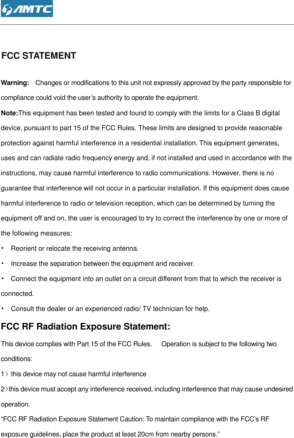  FCC STATEMENT  Warning:   Changes or modifications to this unit not expressly approved by the party responsible for compliance could void the user’s authority to operate the equipment.Note:This equipment has been tested and found to comply with the limits for a Class B digital device, pursuant to part 15 of the FCC Rules. These limits are designed to provide reasonable protection against harmful interference in a residential installation. This euses and can radiate radio frequency energy and, if not installed and used in accordance with the instructions, may cause harmful interference to radio communications. However, there is no guarantee that interference will not occur in aharmful interference to radio or television reception, which can be determined by turning the equipment off and on, the user is encouraged to try to correct the interference by one or more of the following measures: •   Reorient or relocate the receiving antenna.•   Increase the separation between the equipment and receiver.•   Connect the equipment into an outlet on a circuit different from that to which the receiverconnected. •    Consult the dealer or an experienced radio/ TV technician for help.FCC RF Radiation Exposure Statement:This device complies with Part 15 of the FCC Rules.      Operation is subject to the following two conditions: 1）this device may not cause harmful interference2）this device must accept any interference received, including interference that may cause undesired operation. “FCC RF Radiation Exposure Statement Caution: To maintain compliance with the FCC’s RF exposure guidelines, place the product at least 20cm from nearby perso  Changes or modifications to this unit not expressly approved by the party responsible for compliance could void the user’s authority to operate the equipment. equipment has been tested and found to comply with the limits for a Class B digital pursuant to part 15 of the FCC Rules. These limits are designed to provide reasonable against harmful interference in a residential installation. This equipment generates, radiate radio frequency energy and, if not installed and used in accordance with the may cause harmful interference to radio communications. However, there is no interference will not occur in a particular installation. If this equipment does cause interference to radio or television reception, which can be determined by turning the and on, the user is encouraged to try to correct the interference by one or more of Reorient or relocate the receiving antenna. Increase the separation between the equipment and receiver. Connect the equipment into an outlet on a circuit different from that to which the receiveror an experienced radio/ TV technician for help. FCC RF Radiation Exposure Statement: This device complies with Part 15 of the FCC Rules.      Operation is subject to the following two this device may not cause harmful interference must accept any interference received, including interference that may cause undesired “FCC RF Radiation Exposure Statement Caution: To maintain compliance with the FCC’s RF exposure guidelines, place the product at least 20cm from nearby persons.” Changes or modifications to this unit not expressly approved by the party responsible for equipment has been tested and found to comply with the limits for a Class B digital pursuant to part 15 of the FCC Rules. These limits are designed to provide reasonable quipment generates, radiate radio frequency energy and, if not installed and used in accordance with the may cause harmful interference to radio communications. However, there is no particular installation. If this equipment does cause interference to radio or television reception, which can be determined by turning the and on, the user is encouraged to try to correct the interference by one or more of Connect the equipment into an outlet on a circuit different from that to which the receiver is This device complies with Part 15 of the FCC Rules.      Operation is subject to the following two must accept any interference received, including interference that may cause undesired “FCC RF Radiation Exposure Statement Caution: To maintain compliance with the FCC’s RF 