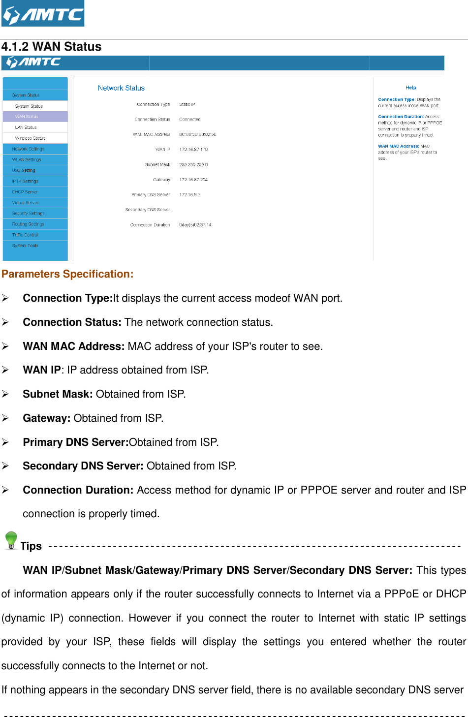  4.1.2 WAN Status Parameters Specification:  Connection Type:It displays the current access mode Connection Status: The network connection status. WAN MAC Address: MAC address of your ISP&apos;s router to see WAN IP: IP address obtained from ISP. Subnet Mask: Obtained from ISP. Gateway: Obtained from ISP. Primary DNS Server:Obtained from ISP. Secondary DNS Server: Obtained from ISP. Connection Duration: Access method for dynamic IP or PPPOE server and router and ISP connection is properly timed. Tips WAN IP/Subnet Mask/Gateway/Primary DNS Server/Secondary of information appears only if the router successfully connects to Internet via a PPPoE or DHCP (dynamic  IP)  connection.  However  if  you  connect  the  router  to  Internet  with  static  IP  settings provided  by  your  ISP,  these  fields  will  disuccessfully connects to the Internet or not.If nothing appears in the secondary DNS server field, there is no available secondary DNS server   displays the current access modeof WAN port. The network connection status. MAC address of your ISP&apos;s router to see. IP address obtained from ISP. Obtained from ISP. Obtained from ISP. Obtained from ISP. Obtained from ISP. Access method for dynamic IP or PPPOE server and router and ISP connection is properly timed.  IP/Subnet Mask/Gateway/Primary DNS Server/Secondary DNS Server:of information appears only if the router successfully connects to Internet via a PPPoE or DHCP (dynamic  IP)  connection.  However  if  you  connect  the  router  to  Internet  with  static  IP  settings provided  by  your  ISP,  these  fields  will  display  the  settings  you  entered  whether  the  router successfully connects to the Internet or not. If nothing appears in the secondary DNS server field, there is no available secondary DNS server Access method for dynamic IP or PPPOE server and router and ISP DNS Server: This types of information appears only if the router successfully connects to Internet via a PPPoE or DHCP (dynamic  IP)  connection.  However  if  you  connect  the  router  to  Internet  with  static  IP  settings splay  the  settings  you  entered  whether  the  router If nothing appears in the secondary DNS server field, there is no available secondary DNS server 