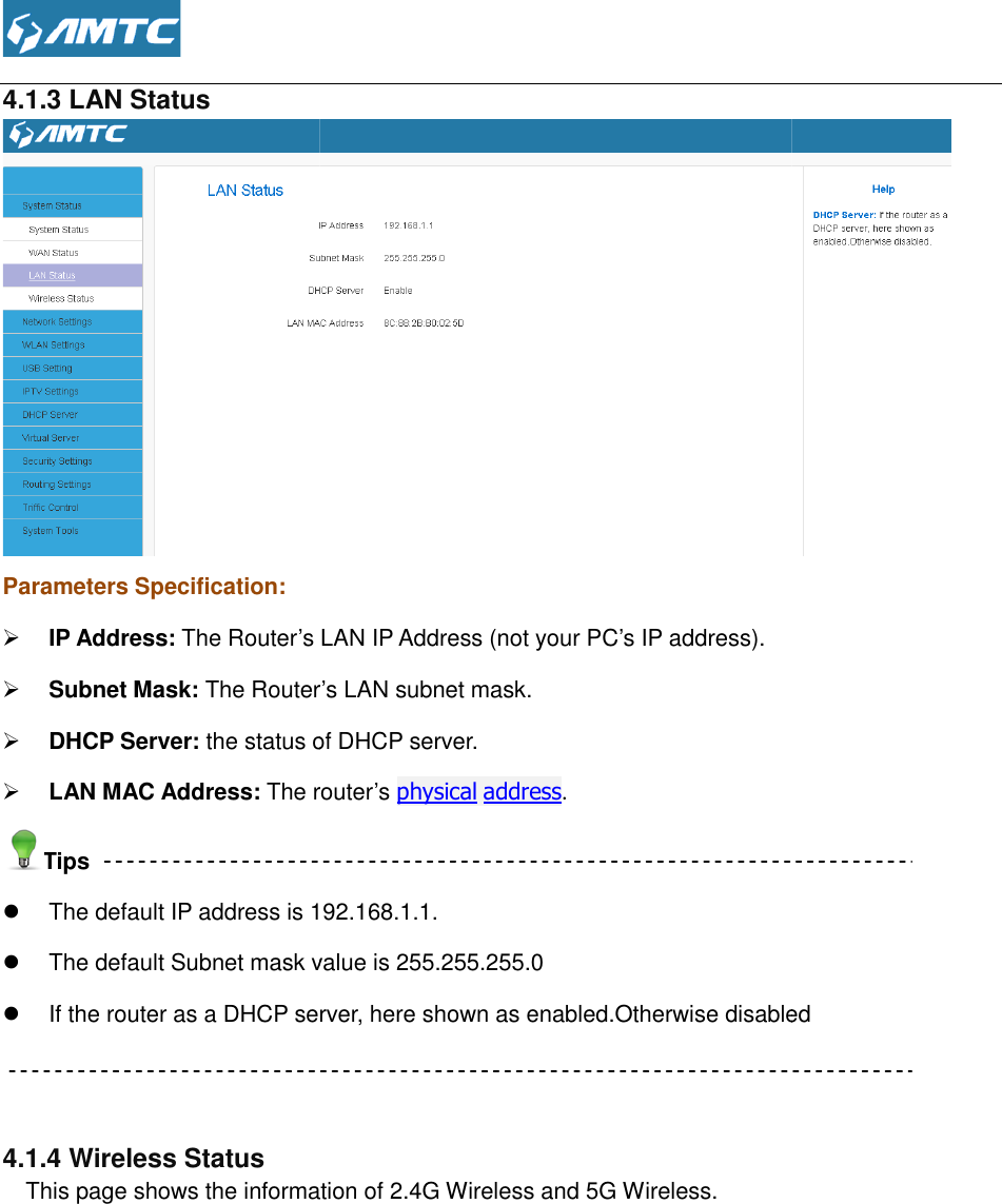  4.1.3 LAN Status Parameters Specification:  IP Address: The Router’s LAN IP  Subnet Mask: The Router’s LAN subnet mask.  DHCP Server: the status of DHCP server. LAN MAC Address: The routerTips  The default IP address is 192.168.1.1. The default Subnet mask value is 255.255.255.0 If the router as a DHCP server, here shown as enabled.Otherwise disabled  4.1.4 Wireless Status    This page shows the information of 2.4G Wireless and 5G Wireless. The Router’s LAN IP Address (not your PC’s IP address). The Router’s LAN subnet mask.  the status of DHCP server. The router’s physical address. The default IP address is 192.168.1.1. The default Subnet mask value is 255.255.255.0 If the router as a DHCP server, here shown as enabled.Otherwise disabledThis page shows the information of 2.4G Wireless and 5G Wireless.  If the router as a DHCP server, here shown as enabled.Otherwise disabled 