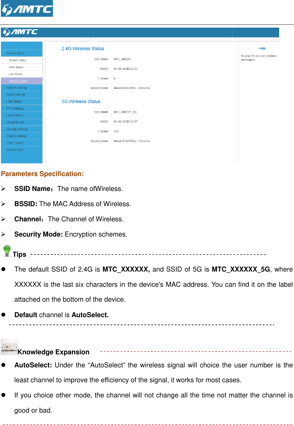  Parameters Specification:  SSID Name：：：：The name ofWireless BSSID: The MAC Address of Wireless. Channel：：：：The Channel of Wireless. Security Mode: Encryption schemes.Tips  The default SSID of 2.4G is XXXXXX is the last six characters in the device&apos;s MAC address. You can find it on the label attached on the bottom of the device Default channel is AutoSelect.  Knowledge Expansion  AutoSelect: Under the “AutoSelectleast channel to improve the efficiency of the signal,   If you choice other mode, the channel will not change all the time not mattegood or bad.    The name ofWireless. The MAC Address of Wireless. The Channel of Wireless. Encryption schemes. The default SSID of 2.4G is MTC_XXXXXX, and SSID of 5G is MTC_XXXXXXXXXXXX is the last six characters in the device&apos;s MAC address. You can find it on the label attached on the bottom of the device. AutoSelect.   AutoSelect” the wireless signal will choice the user number is the least channel to improve the efficiency of the signal, it works for most casesf you choice other mode, the channel will not change all the time not matte _XXXXXX_5G, where XXXXXX is the last six characters in the device&apos;s MAC address. You can find it on the label the wireless signal will choice the user number is the it works for most cases. f you choice other mode, the channel will not change all the time not matter the channel is 