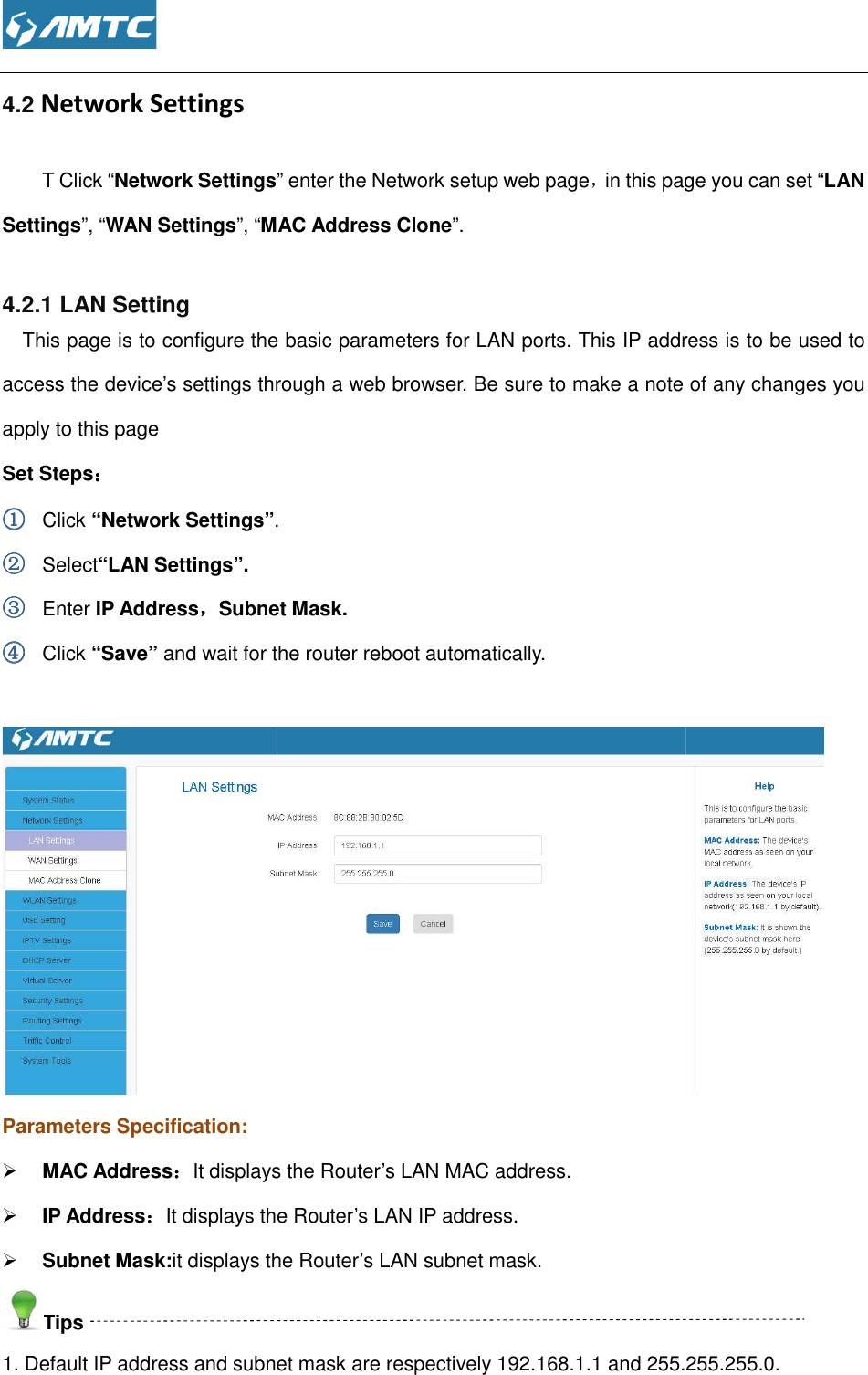  4.2 Network Settings T Click “Network SettingsSettings”, “WAN Settings”, “MAC Address Clone 4.2.1 LAN Setting This page is to configure the basic access the device’s settings through a web browser. Be sure to make a note of any changes you apply to this page Set Steps：：：： ①①①① Click “Network Settings”.②②②② Select“LAN Settings”. ③③③③ Enter IP Address，，，，Subnet M④④④④ Click “Save” and wait for the router reboot automatically. Parameters Specification:  MAC Address：：：：It displays the Router’s LAN MAC address. IP Address：：：：It displays the Router’s LAN IP address. Subnet Mask:it displays the RouterTips 1. Default IP address and subnet mask are respectively 192.168. ” enter the Network setup web page，in this page you can set MAC Address Clone”. This page is to configure the basic parameters for LAN ports. This IP address is to be used to access the device’s settings through a web browser. Be sure to make a note of any changes you . Subnet Mask. and wait for the router reboot automatically. It displays the Router’s LAN MAC address. It displays the Router’s LAN IP address. it displays the Router’s LAN subnet mask. Default IP address and subnet mask are respectively 192.168.1.1 and 255.255.255.0.in this page you can set “LAN parameters for LAN ports. This IP address is to be used to access the device’s settings through a web browser. Be sure to make a note of any changes you  .1 and 255.255.255.0. 