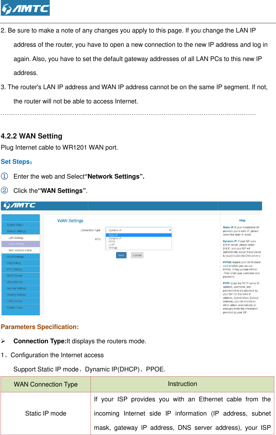  2. Be sure to make a note of any changes you apply to this page. If you change the LAN IP address of the router, you have to open a new connection to the new IP again. Also, you have to set the default gateway addresses of all LAN PCs to this new IP address. 3. The router&apos;s LAN IP address and WAN IP address cannot be on the same IP segment. If not, the router will not be able to access Internet.  4.2.2 WAN Setting Plug Internet cable to WR1201 Set Steps：：：： ①①①① Enter the web and Select“Network Settings”②②②② Click the“WAN Settings”. Parameters Specification:  Connection Type:It displays the routers mode1、Configuration the Internet accessSupport Static IP mode、Dynamic IP(DHCP)WAN Connection Type Static IP mode  sure to make a note of any changes you apply to this page. If you change the LAN IP address of the router, you have to open a new connection to the new IP address and log in again. Also, you have to set the default gateway addresses of all LAN PCs to this new IP 3. The router&apos;s LAN IP address and WAN IP address cannot be on the same IP segment. If not, the router will not be able to access Internet.  WAN port. “Network Settings”.  It displays the routers mode. Configuration the Internet access Dynamic IP(DHCP)、PPOE. Instruction If  your  ISP  provides  you  with  an  Ethernet  cable  from  the incoming  Internet  side  IP  information  (IP  address,  subnet mask,  gateway  IP  address,  DNS  server  address),  your  ISP sure to make a note of any changes you apply to this page. If you change the LAN IP address and log in again. Also, you have to set the default gateway addresses of all LAN PCs to this new IP 3. The router&apos;s LAN IP address and WAN IP address cannot be on the same IP segment. If not,  If  your  ISP  provides  you  with  an  Ethernet  cable  from  the incoming  Internet  side  IP  information  (IP  address,  subnet mask,  gateway  IP  address,  DNS  server  address),  your  ISP 