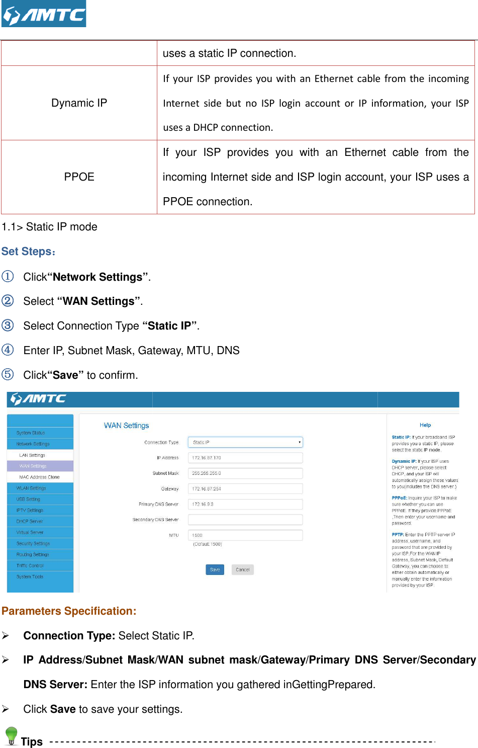  Dynamic IP PPOE 1.1&gt; Static IP mode Set Steps：：：： ①①①① Click“Network Settings”. ②②②② Select “WAN Settings”. ③③③③ Select Connection Type “Static IP”④④④④ Enter IP, Subnet Mask, Gateway, MTU, DNS ⑤⑤⑤⑤ Click“Save” to confirm. Parameters Specification:  Connection Type: Select Static IP. IP  Address/Subnet Mask/WAN subnet  mask/Gateway/Primary DNS  Server/Secondary DNS Server: Enter the ISP information you gathered inGettingPrepared.  Click Save to save your settings.Tips  uses a static IP connection.   If  your  ISP  provides  you with an Ethernet cable  from  the  incoming Internet  side  but  no  ISP  login  account  or  IP  information,  your  ISP uses a DHCP connection.   If  your  ISP  provides  you  with  an  Ethernet  cable  from  the incoming Internet side and ISP login account, your ISP uses a PPOE connection.   “Static IP”. Enter IP, Subnet Mask, Gateway, MTU, DNS  Select Static IP. IP  Address/Subnet Mask/WAN subnet  mask/Gateway/Primary DNS  Server/Secondary Enter the ISP information you gathered inGettingPrepared. to save your settings. cable  from  the  incoming Internet  side  but  no  ISP  login  account  or  IP  information,  your  ISP If  your  ISP  provides  you  with  an  Ethernet  cable  from  the incoming Internet side and ISP login account, your ISP uses a  IP  Address/Subnet Mask/WAN subnet  mask/Gateway/Primary DNS  Server/Secondary  