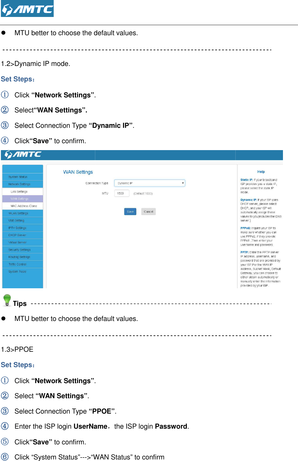   MTU better to choose the default values. 1.2&gt;Dynamic IP mode. Set Steps：：：： ①①①① Click “Network Settings”.②②②② Select“WAN Settings”. ③③③③ Select Connection Type “Dynamic IP”④④④④ Click“Save” to confirm. Tips  MTU better to choose the default values. 1.3&gt;PPOE Set Steps：：：： ①①①① Click “Network Settings”.②②②② Select “WAN Settings”. ③③③③ Select Connection Type “PPOE”④④④④ Enter the ISP login UserName⑤⑤⑤⑤ Click“Save” to confirm.  ⑥⑥⑥⑥ Click “System Status”---&gt;“WAN Status MTU better to choose the default values. . “Dynamic IP”. MTU better to choose the default values. .  “PPOE”. UserName，the ISP login Password.  WAN Status” to confirm    