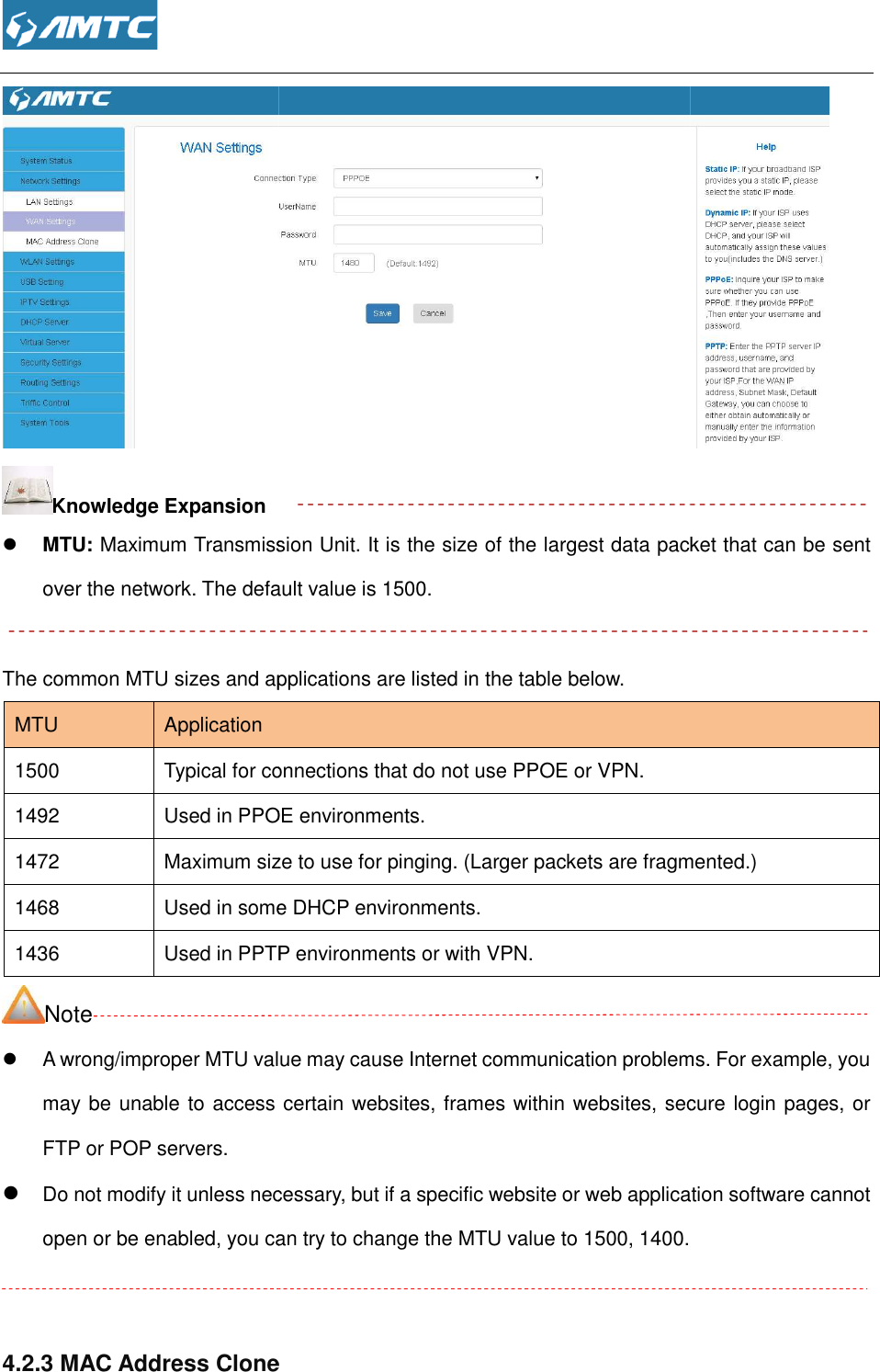  Knowledge Expansion  MTU: Maximum Transmission Unit. It is the size of the largest data packetover the network. The default value is  The common MTU sizes and applications are listed in the table below.MTU  Application 1500 Typical for connections that do not use PPOE or VPN.1492 Used in PPOE environments.1472  Maximum size to use for pinging. (Larger packets are fragmented.)1468 Used in some DHCP environments.1436 Used in PPTP environments or with VPN.Note  A wrong/improper MTU value may cause Internet communication problems. For example, you may be unable to access certain websites, frames within websites, secure login pages, or FTP or POP servers.  Do not modify it unless necessary, but if a specific website or web application software cannot open or be enabled, you can try to change the MTU value to 1500, 140  4.2.3 MAC Address Clone  Maximum Transmission Unit. It is the size of the largest data packetover the network. The default value is 1500. The common MTU sizes and applications are listed in the table below.  Typical for connections that do not use PPOE or VPN. Used in PPOE environments. size to use for pinging. (Larger packets are fragmented.)Used in some DHCP environments. Used in PPTP environments or with VPN. A wrong/improper MTU value may cause Internet communication problems. For example, you access certain websites, frames within websites, secure login pages, or modify it unless necessary, but if a specific website or web application software cannot open or be enabled, you can try to change the MTU value to 1500, 1400. MAC Address Clone  Maximum Transmission Unit. It is the size of the largest data packet that can be sent size to use for pinging. (Larger packets are fragmented.) A wrong/improper MTU value may cause Internet communication problems. For example, you access certain websites, frames within websites, secure login pages, or modify it unless necessary, but if a specific website or web application software cannot  