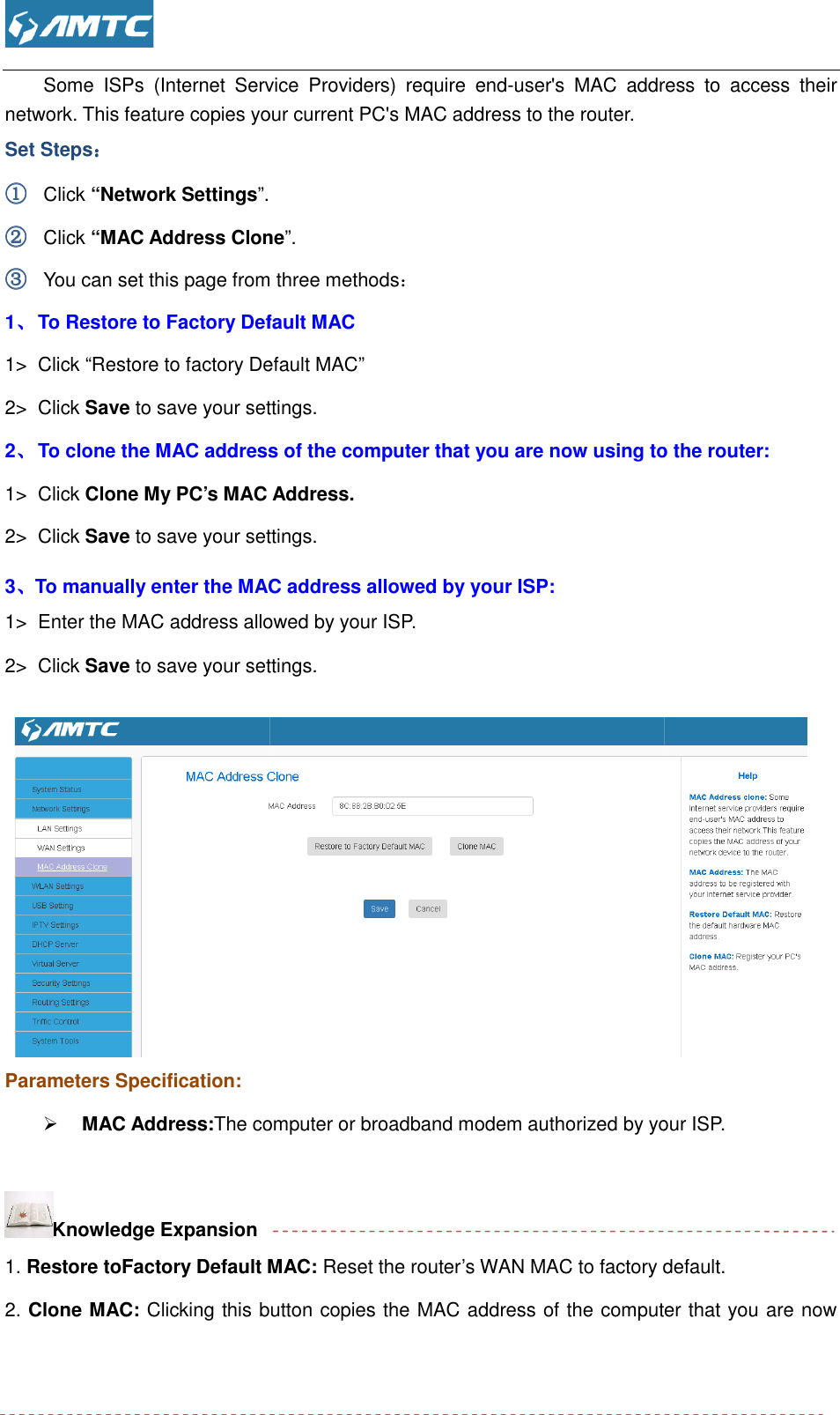  Some  ISPs  (Internet  Service  Providers)  require  endnetwork. This feature copies your current PC&apos;s MAC address to the router. Set Steps：：：： ①①①① Click “Network Settings”. ②②②② Click “MAC Address Clone③③③③ You can set this page from three methods1、、、、 To Restore to Factory Default MAC 1&gt;  Click “Restore to factory Default MAC2&gt;  Click Save to save your settings.2、、、、 To clone the MAC address of the computer that you are now using to the router:1&gt;  Click Clone My PC’s MAC 2&gt;  Click Save to save your settings.3、、、、To manually enter the MAC address allowed by your ISP:1&gt; Enter the MAC address allowed by your ISP.2&gt;  Click Save to save your settings.  Parameters Specification:  MAC Address:The computer or broadband modem authorized by your ISP Knowledge Expansion 1. Restore toFactory Default MAC: 2. Clone MAC: Clicking this button copies the MAC address of the computer that you are now  Some  ISPs  (Internet  Service  Providers)  require  end-user&apos;s  MAC  address  to  access  their network. This feature copies your current PC&apos;s MAC address to the router.   MAC Address Clone”. ou can set this page from three methods： To Restore to Factory Default MAC  Restore to factory Default MAC” to save your settings. To clone the MAC address of the computer that you are now using to the router: Address. to save your settings. To manually enter the MAC address allowed by your ISP: Enter the MAC address allowed by your ISP. to save your settings. computer or broadband modem authorized by your ISP Default MAC: Reset the router’s WAN MAC to factory default.Clicking this button copies the MAC address of the computer that you are now user&apos;s  MAC  address  to  access  their To clone the MAC address of the computer that you are now using to the router:  computer or broadband modem authorized by your ISP. Reset the router’s WAN MAC to factory default. Clicking this button copies the MAC address of the computer that you are now 