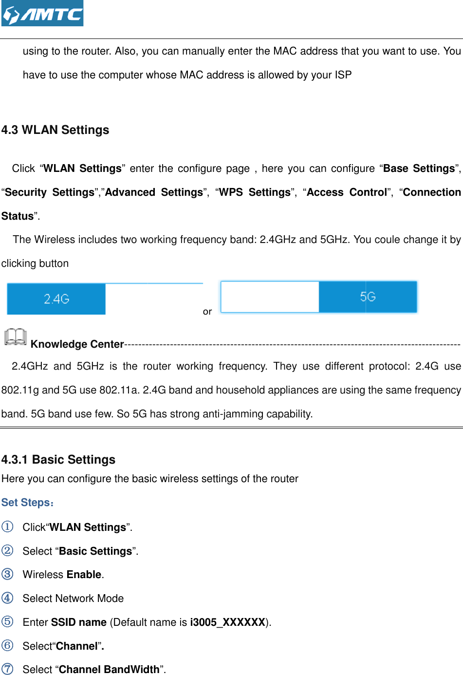  using to the router. Also, you can manually enter the MAC address that you want to use. You have to use the computer whose MAC address is allowed by your ISP 4.3 WLAN Settings Click “WLAN Settings” enter the configure page , here you can configure ““Security  Settings”,”Advanced  SettingsStatus”.   The Wireless includes two wclicking button  Knowledge Center-----------------------------------------------------------------------------    2.4GHz  and  5GHz  is  the router  working  frequency.  They  use  different  protocol802.11g and 5G use 802.11a. 2.4G band and household appliances are band. 5G band use few. So 5G  4.3.1 Basic Settings Here you can configure the basic wireless settings of the routerSet Steps：：：： ①①①① Click“WLAN Settings”. ②②②② Select “Basic Settings”. ③③③③ Wireless Enable. ④④④④ Select Network Mode ⑤⑤⑤⑤ Enter SSID name (Default name is ⑥⑥⑥⑥ Select“Channel”. ⑦⑦⑦⑦ Select “Channel BandWidth o the router. Also, you can manually enter the MAC address that you want to use. You have to use the computer whose MAC address is allowed by your ISP ” enter the configure page , here you can configure “Advanced  Settings”,  “WPS  Settings”,  “Access  Controlworking frequency band: 2.4GHz and 5GHz. You coule change it by or -----------------------------------------------------------------------------router  working  frequency.  They  use  different  protocol2.4G band and household appliances are using the same frequency  has strong anti-jamming capability. Here you can configure the basic wireless settings of the router  (Default name is i3005_XXXXXX). Channel BandWidth”. o the router. Also, you can manually enter the MAC address that you want to use. You ” enter the configure page , here you can configure “Base Settings”, Access  Control”,  “Connection You coule change it by  ----------------------------------------------------------------------------------------------- router  working  frequency.  They  use  different  protocol:  2.4G  use using the same frequency 