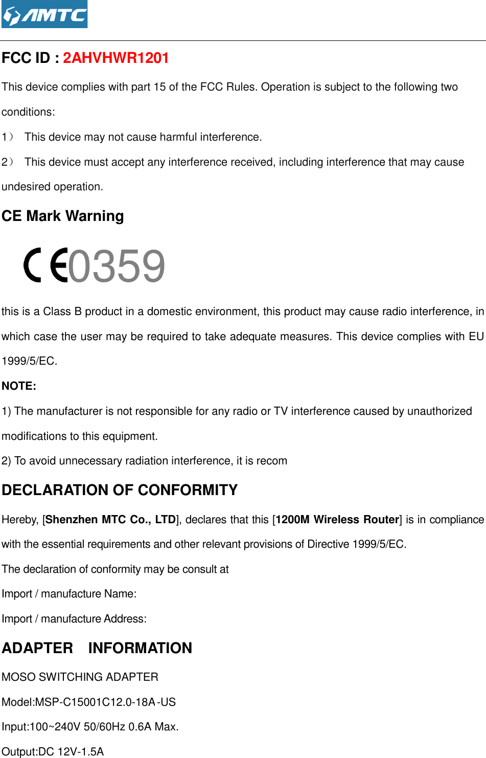  FCC ID : 2AHVHWR1201This device complies with part 15 of the FCC Rules. Operation is subject to the following twoconditions: 1） This device may not cause harmful interference.2） This device must accept any interference received, including interferundesired operation. CE Mark Warning 0359this is a Class B product in a domestic environment,which case the user may be required to take adequate measures.1999/5/EC. NOTE:   1) The manufacturer is not responsible for any radio or TV interference caused by unauthorized modifications to this equipment.2) To avoid unnecessary radiation interference, it is recomDECLARATION OF CONFORMITYHereby, [Shenzhen MTC Co., Lwith the essential requirements and other relevant provisions of Directive 1999/5/EC. The declaration of conformity may be consult atImport / manufacture Name: Import / manufacture Address: ADAPTER    INFORMATIONMOSO SWITCHING ADAPTERModel:MSP-C15001C12.0-18AInput:100~240V 50/60Hz 0.6A Max.Output:DC 12V-1.5A  2AHVHWR1201 This device complies with part 15 of the FCC Rules. Operation is subject to the following twoThis device may not cause harmful interference. This device must accept any interference received, including interference that may cause 0359 n a domestic environment, this product may cause radio interference,which case the user may be required to take adequate measures. This device complies with EU The manufacturer is not responsible for any radio or TV interference caused by unauthorized modifications to this equipment. 2) To avoid unnecessary radiation interference, it is recom DECLARATION OF CONFORMITY Co., LTD], declares that this [1200M Wireless Routerwith the essential requirements and other relevant provisions of Directive 1999/5/EC. The declaration of conformity may be consult at  ADAPTER    INFORMATION MOSO SWITCHING ADAPTER -US Input:100~240V 50/60Hz 0.6A Max. This device complies with part 15 of the FCC Rules. Operation is subject to the following two ence that may cause this product may cause radio interference, in This device complies with EU The manufacturer is not responsible for any radio or TV interference caused by unauthorized 1200M Wireless Router] is in compliance with the essential requirements and other relevant provisions of Directive 1999/5/EC.  