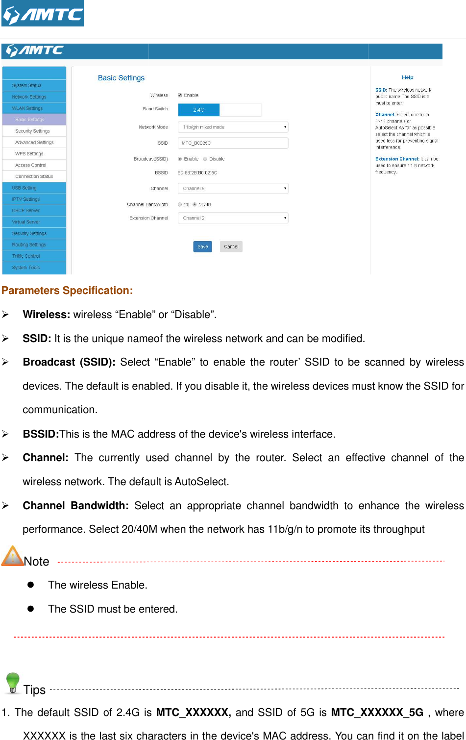  Parameters Specification:  Wireless: wireless “Enable SSID: It is the unique nameof the wireless network and can be modified.  Broadcast (SSID): Select  “Enable”  to enable the router’ SSID to be  scanndevices. The default is enabled. If you disable it, the wireless devices must know the SSID for communication.  BSSID:This is the MAC address of the device&apos;s wireless int Channel: The  currently  used  channel  by  the  router.  Select  an  effective  channel  of  the wireless network. The default is AutoSelect. Channel  Bandwidth: Select  an  appropriate  channel  bandwidth  to  enhance  the  wireless performance. Select 20/40M when thNote   The wireless Enable.  The SSID must be entered.  Tips 1. The default SSID of 2.4G is XXXXXX is the last six characters in the device&apos;s MAC address. You can find it on the label  Enable” or “Disable”. It is the unique nameof the wireless network and can be modified. Select  “Enable”  to enable the router’ SSID to be  scanndevices. The default is enabled. If you disable it, the wireless devices must know the SSID for This is the MAC address of the device&apos;s wireless interface. The  currently  used  channel  by  the  router.  Select  an  effective  channel  of  the The default is AutoSelect. Select  an  appropriate  channel  bandwidth  to  enhance  the  wireless performance. Select 20/40M when the network has 11b/g/n to promote its throughput The SSID must be entered. 1. The default SSID of 2.4G is MTC_XXXXXX, and SSID of 5G is MTC_XXXXXXXXXXXX is the last six characters in the device&apos;s MAC address. You can find it on the label  It is the unique nameof the wireless network and can be modified.  Select  “Enable”  to enable the router’ SSID to be  scanned  by wireless devices. The default is enabled. If you disable it, the wireless devices must know the SSID for The  currently  used  channel  by  the  router.  Select  an  effective  channel  of  the Select  an  appropriate  channel  bandwidth  to  enhance  the  wireless to promote its throughput _XXXXXX_5G , where XXXXXX is the last six characters in the device&apos;s MAC address. You can find it on the label 