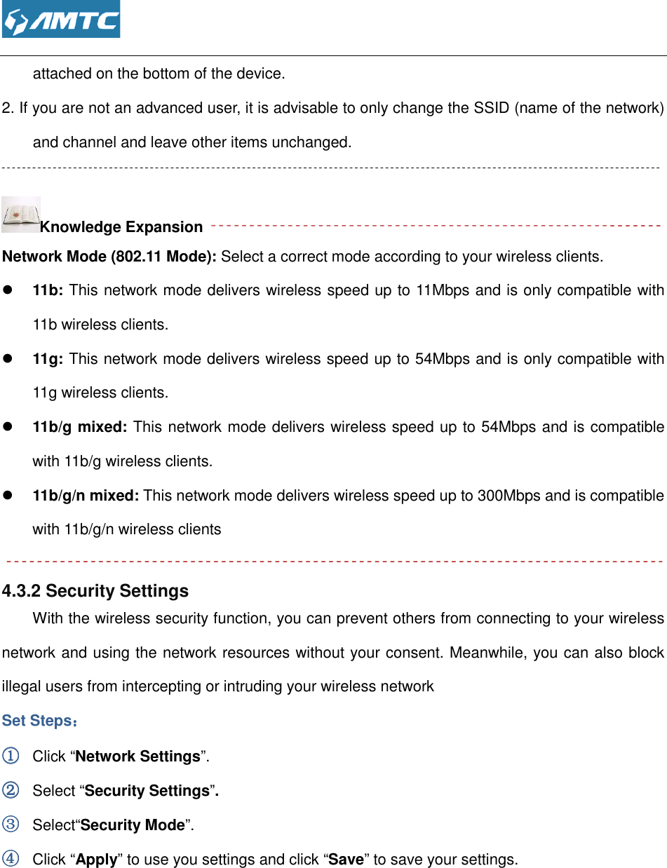  attached on the bottom of the device.2. If you are not an advanced user, it is advisable to only change the SSID (name of the network) and channel and leave other items unchanged Knowledge Expansion Network Mode (802.11 Mode):  11b: This network mode delivers wireless speed up to 11Mbps and is only compatible with 11b wireless clients.  11g: This network mode delivers wireless speed up to 54Mbps and is only compatible with 11g wireless clients.  11b/g mixed: This network mode delivers wireless speed up to 54Mbps and is compatible with 11b/g wireless clients. 11b/g/n mixed: This network mode dewith 11b/g/n wireless clients 4.3.2 Security Settings With the wireless security function, you can prevent others from connecting to your wireless network and using the network resources without your illegal users from intercepting or intruding your wireless networkSet Steps：：：： ①①①① Click “Network Settings”. ②②②② Select “Security Settings”③③③③ Select“Security Mode”. ④④④④ Click “Apply” to use you settings and click  attached on the bottom of the device. If you are not an advanced user, it is advisable to only change the SSID (name of the network) other items unchanged.  Network Mode (802.11 Mode): Select a correct mode according to your wireless clients.This network mode delivers wireless speed up to 11Mbps and is only compatible with This network mode delivers wireless speed up to 54Mbps and is only compatible with This network mode delivers wireless speed up to 54Mbps and is compatible with 11b/g wireless clients. This network mode delivers wireless speed up to 300Mbps and is compatible with 11b/g/n wireless clients With the wireless security function, you can prevent others from connecting to your wireless network and using the network resources without your consent. Meanwhile, you can also block illegal users from intercepting or intruding your wireless network  ”. to use you settings and click “Save” to save your settings. If you are not an advanced user, it is advisable to only change the SSID (name of the network) Select a correct mode according to your wireless clients. This network mode delivers wireless speed up to 11Mbps and is only compatible with This network mode delivers wireless speed up to 54Mbps and is only compatible with This network mode delivers wireless speed up to 54Mbps and is compatible livers wireless speed up to 300Mbps and is compatible With the wireless security function, you can prevent others from connecting to your wireless consent. Meanwhile, you can also block  