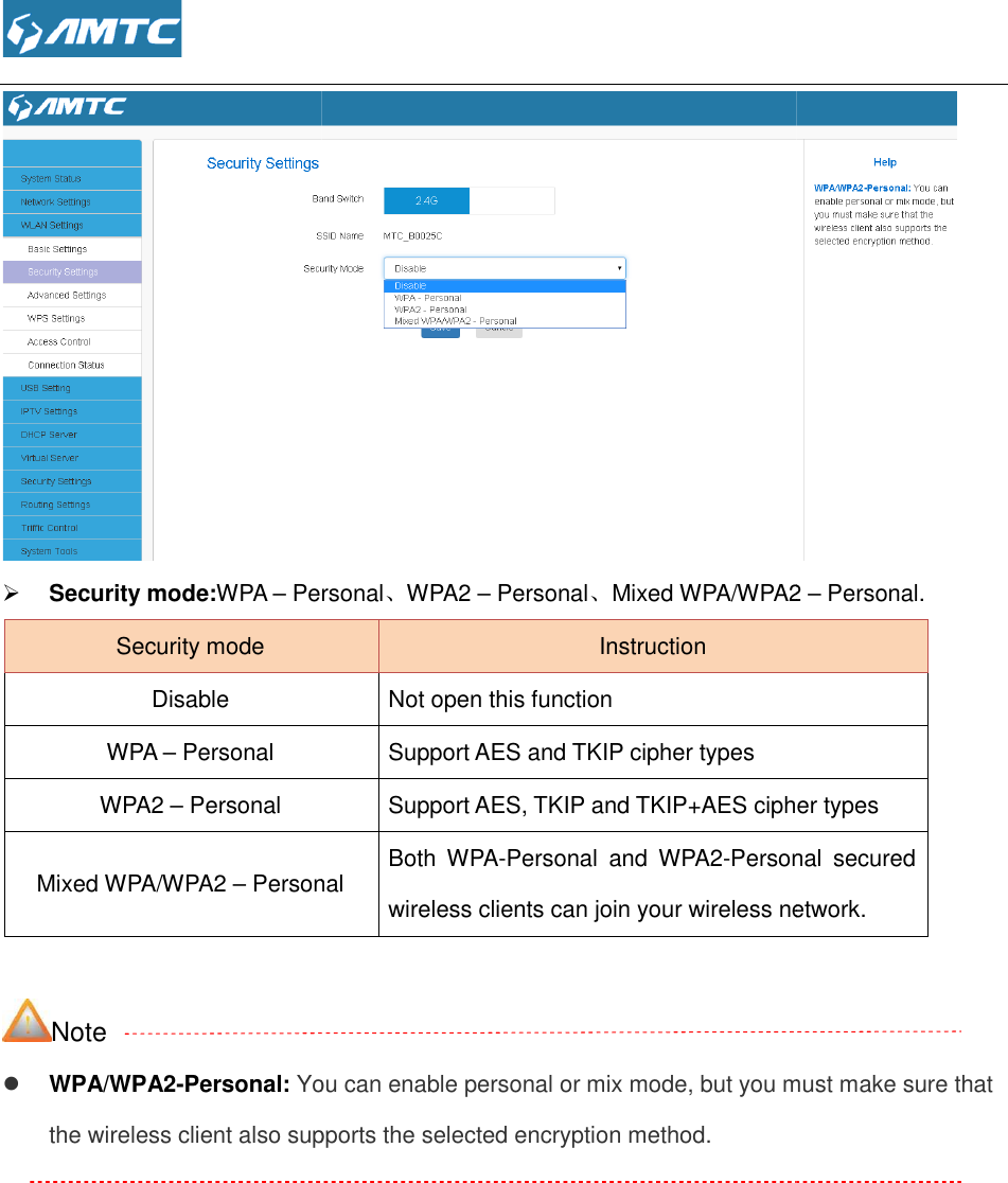   Security mode:WPA – PersonalSecurity mode Disable WPA – Personal WPA2 – Personal Mixed WPA/WPA2 – Personal Note  WPA/WPA2-Personal: You can enable personal or mix mode, but you must make sure that the wireless client also supports the selected encryption method. Personal、WPA2 – Personal、Mixed WPA/WPA2 Instruction Not open this function Support AES and TKIP cipher types Support AES, TKIP and TKIP+AES cipher typesPersonal Both  WPA-Personal  and  WPA2-Personalwireless clients can join your wireless networkYou can enable personal or mix mode, but you must make sure that supports the selected encryption method.  Mixed WPA/WPA2 – Personal. cipher types Personal  secured wireless clients can join your wireless network. You can enable personal or mix mode, but you must make sure that 