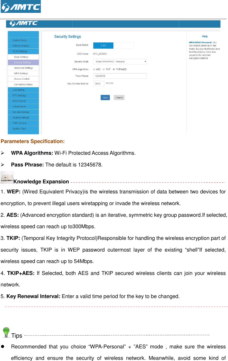  Parameters Specification:  WPA Algorithms: Wi-Fi Protected Access Algorithms. Pass Phrase: The default is 12345678.Knowledge Expansion 1. WEP: (Wired Equivalent Privacyencryption, to prevent illegal users wiretapping or invade the wireless network2. AES: (Advanced encryption standard) iwireless speed can reach up to300Mbps.3. TKIP: (Temporal Key Integrity Protocol)security  issues,  TKIP  is  in  WEP  password  outermost  layer  of  the  existing  “shell”If wireless speed can reach up to 54Mbps. 4. TKIP+AES: If Selected, both AES and TKIP secured wireless clients can join your wireless network. 5. Key Renewal Interval: Enter a valid time period for the key to be changed  Tips  Recommended  that  you  choice efficiency  and  ensure  the  security  of  wireless  network.  Fi Protected Access Algorithms. The default is 12345678.  Wired Equivalent Privacy)is the wireless transmission of data between two devices for encryption, to prevent illegal users wiretapping or invade the wireless network(Advanced encryption standard) is an iterative, symmetric key group passwordwireless speed can reach up to300Mbps. (Temporal Key Integrity Protocol)Responsible for handling the wireless encryption part of security  issues,  TKIP  is  in  WEP  password  outermost  layer  of  the  existing  “shell”If up to 54Mbps.  If Selected, both AES and TKIP secured wireless clients can join your wireless Enter a valid time period for the key to be changed.Recommended  that  you  choice “WPA-Personal”  +  ”AES” mode  ,  make  sure  the  wireless efficiency  and  ensure  the  security  of  wireless  network. Meanwhile,  avoid  some  kind  of  the wireless transmission of data between two devices for encryption, to prevent illegal users wiretapping or invade the wireless network. s an iterative, symmetric key group password.If selected, Responsible for handling the wireless encryption part of security  issues,  TKIP  is  in  WEP  password  outermost  layer  of  the  existing  “shell”If selected, If Selected, both AES and TKIP secured wireless clients can join your wireless . mode  ,  make  sure  the  wireless eanwhile,  avoid  some  kind  of 