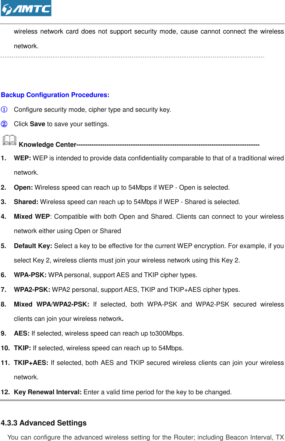  wireless network card does not support network.     Backup Configuration Procedures:①①①① Configure security mode, cipher type and security key.②②②② Click Save to save your settings.Knowledge Center-----------------------------------------------------------------1.  WEP: WEP is intended to provide data confidentiality comparable tnetwork. 2.  Open: Wireless speed can reach up to 54Mbps if WEP 3.  Shared: Wireless speed can reach up to 54Mbps if WEP 4.  Mixed WEP: Compatible with both Open and Shared. Clients can connect tonetwork either using Open or Shared5.  Default Key: Select a key to be effective for the current WEP encryption. For example, if you select Key 2, wireless clients must join your wireless network using this Key 2.6.  WPA-PSK: WPA personal, support7.  WPA2-PSK: WPA2 personal, support AES, TKIP and TKIP+AES cipher types.8.  Mixed  WPA/WPA2-PSK: clients can join your wireless network9.  AES: If selected, wireless speed can reach10.  TKIP: If selected, wireless speed can reach up to 54Mbps. 11.  TKIP+AES: If selected, both AES and TKIP secured wireless clients can join your wireless network. 12.  Key Renewal Interval: Enter a valid time period for the key to be changed. 4.3.3 Advanced Settings You can configure the advanced wireless setting for the Router; including Beacon Interval, TX  wireless network card does not support security mode, cause cannot connect the wireless Backup Configuration Procedures: Configure security mode, cipher type and security key. to save your settings. ------------------------------------------------------------------------------------WEP is intended to provide data confidentiality comparable to that of a traditional wired Wireless speed can reach up to 54Mbps if WEP - Open is selected.Wireless speed can reach up to 54Mbps if WEP - Shared is selected.: Compatible with both Open and Shared. Clients can connect tonetwork either using Open or Shared Select a key to be effective for the current WEP encryption. For example, if you select Key 2, wireless clients must join your wireless network using this Key 2.WPA personal, support AES and TKIP cipher types. WPA2 personal, support AES, TKIP and TKIP+AES cipher types.PSK: If  selected,  both  WPA-PSK  and  WPA2-PSK  secured  wireless clients can join your wireless network. If selected, wireless speed can reach up to300Mbps. If selected, wireless speed can reach up to 54Mbps.  If selected, both AES and TKIP secured wireless clients can join your wireless Enter a valid time period for the key to be changed. ou can configure the advanced wireless setting for the Router; including Beacon Interval, TX , cause cannot connect the wireless ------------------- o that of a traditional wired Open is selected. Shared is selected. : Compatible with both Open and Shared. Clients can connect to your wireless Select a key to be effective for the current WEP encryption. For example, if you select Key 2, wireless clients must join your wireless network using this Key 2. WPA2 personal, support AES, TKIP and TKIP+AES cipher types. PSK  secured  wireless If selected, both AES and TKIP secured wireless clients can join your wireless Enter a valid time period for the key to be changed. ou can configure the advanced wireless setting for the Router; including Beacon Interval, TX 