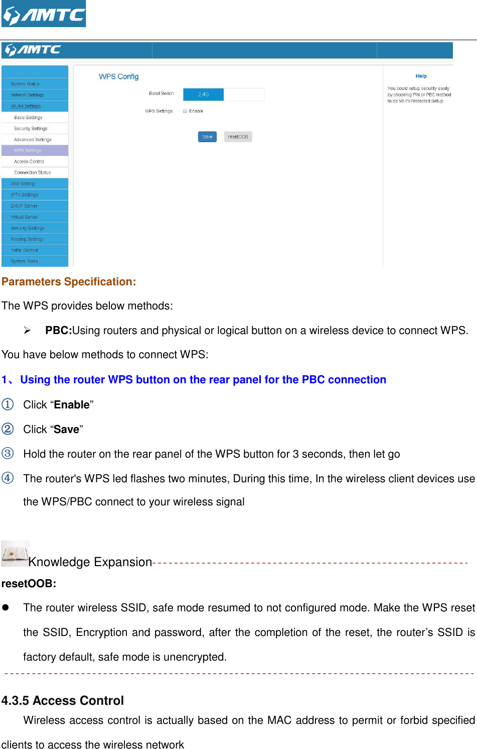  Parameters Specification: The WPS provides below methods:  PBC:Using routers and physical or logical button on a wireless device to connect WPS.You have below methods to connect WPS:1、、、、 Using the router WPS button on the rear panel for the PBC connection①①①① Click “Enable” ②②②② Click “Save” ③③③③ Hold the router on the rear panel of the WPS button④④④④ The router&apos;s WPS led flashes two minutesthe WPS/PBC connect to your wireless signal Knowledge ExpansionresetOOB:  The router wireless SSID, safe mode resumed to not configured mode. the SSID, Encryption and passwordfactory default, safe mode is unencrypted. 4.3.5 Access Control Wireless access control is actually based on the MAC address to permit or forbidclients to access the wireless network methods:  Using routers and physical or logical button on a wireless device to connect WPS.ou have below methods to connect WPS: Using the router WPS button on the rear panel for the PBC connectionHold the router on the rear panel of the WPS button for 3 seconds, then let goThe router&apos;s WPS led flashes two minutes, During this time, In the wireless client devices use the WPS/PBC connect to your wireless signal Knowledge Expansion The router wireless SSID, safe mode resumed to not configured mode. MEncryption and password, after the completion of the reset, the routerfactory default, safe mode is unencrypted. ss control is actually based on the MAC address to permit or forbidclients to access the wireless network  Using routers and physical or logical button on a wireless device to connect WPS. Using the router WPS button on the rear panel for the PBC connection let go In the wireless client devices use Make the WPS reset , the router’s SSID is ss control is actually based on the MAC address to permit or forbid specified 