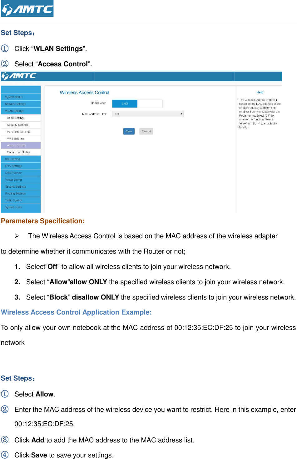  Set Steps：：：： ①①①① Click “WLAN Settings”. ②②②② Select “Access Control”. Parameters Specification:  The Wireless Access Control is based on the MAC address of the wireless adapter to determine whether it communicates with the Router or not;1.  Select“Off” to allow all wireless clients to join your wireless network.2.  Select “Allow”allow ONLY3.  Select “Block” disallow ONLYWireless Access Control Application Example:To only allow your own notebook at the MAC address of network   Set Steps：：：： ①①①① Select Allow. ②②②② Enter the MAC address of the wireless device you want to restrict. Here in this example, enter 00:12:35:EC:DF:25. ③③③③ Click Add to add the MAC address to the MAC address list.④④④④ Click Save to save your se  The Wireless Access Control is based on the MAC address of the wireless adapter to determine whether it communicates with the Router or not; allow all wireless clients to join your wireless network. allow ONLY the specified wireless clients to join your wireless network.disallow ONLY the specified wireless clients to join your wireless network.Wireless Access Control Application Example:   To only allow your own notebook at the MAC address of 00:12:35:EC:DF:25 Enter the MAC address of the wireless device you want to restrict. Here in this example, enter to add the MAC address to the MAC address list. to save your settings.  The Wireless Access Control is based on the MAC address of the wireless adapter   reless clients to join your wireless network. the specified wireless clients to join your wireless network.  to join your wireless Enter the MAC address of the wireless device you want to restrict. Here in this example, enter 