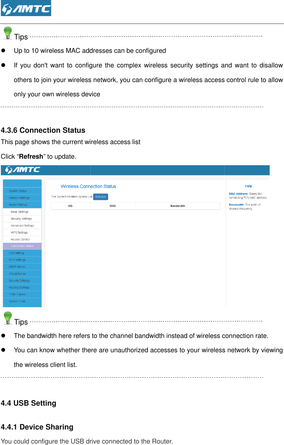  Tips  Up to 10 wireless MAC addresses can be configured If you don&apos;t  want to configure the complex wireless security settings and  want to disallow others to join your wireless network, you can configure a wireless access control rule to allow only your own wireless device  4.3.6 Connection Status This page shows the current wireless access listClick “Refresh” to update. Tips  The bandwidth here refers to the channel bandwidth instead of wireless connection rate. You can know whether there arethe wireless client list.  4.4 USB Setting 4.4.1 Device Sharing You could configure the USB drive connected to the Router.  Up to 10 wireless MAC addresses can be configured If you don&apos;t  want to configure the complex wireless security settings and  want to disallow others to join your wireless network, you can configure a wireless access control rule to allow your own wireless device  This page shows the current wireless access list The bandwidth here refers to the channel bandwidth instead of wireless connection rate.You can know whether there are unauthorized accesses to your wireless network by viewing You could configure the USB drive connected to the Router.  If you don&apos;t  want to configure the complex wireless security settings and  want to disallow others to join your wireless network, you can configure a wireless access control rule to allow  The bandwidth here refers to the channel bandwidth instead of wireless connection rate. unauthorized accesses to your wireless network by viewing 