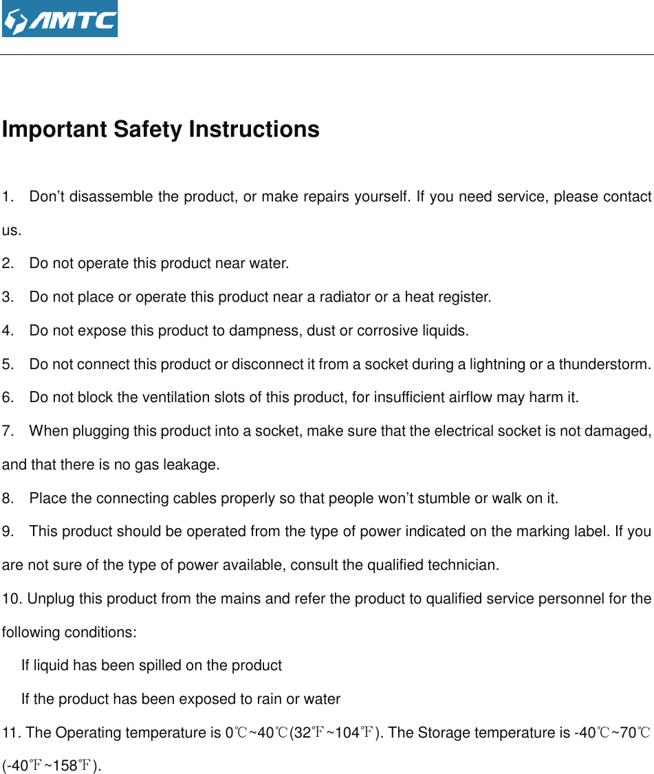   Important Safety Instructions1.   Don’t disassemble the product, or make repairs yourself.us. 2.    Do not operate this product near water.3.    Do not place or operate this product near a radiator or a heat register.4.   Do not expose this product to dampness, dust or corrosive liquids.5.    Do not connect this product or disconnect it 6.    Do not block the ventilation slots of this product, for insufficient airflow may harm it.7.    When plugging this product into a socket, make sure thand that there is no gas leakage.8.   Place the connecting cables properly so that people won’t stumble or walk on it.9.   This product should be operated from the type of power indicated on the marking label. If you are not sure of the type of power available, consu10. Unplug this product from thefollowing conditions:  If liquid has been spilled on the product If the product has been exposed to rain or water11. The Operating temperature (-40℉~158℉).         Important Safety Instructions Don’t disassemble the product, or make repairs yourself. If you need service, please 2.    Do not operate this product near water. 3.    Do not place or operate this product near a radiator or a heat register. Do not expose this product to dampness, dust or corrosive liquids. duct or disconnect it from a socket during a lightning or a thunderstorm.6.    Do not block the ventilation slots of this product, for insufficient airflow may harm it..    When plugging this product into a socket, make sure that the electrical socket is notere is no gas leakage. Place the connecting cables properly so that people won’t stumble or walk on it.This product should be operated from the type of power indicated on the marking label. If you sure of the type of power available, consult the qualified technician. he mains and refer the product to qualified service personnel for liquid has been spilled on the product s been exposed to rain or water  is 0℃~40℃(32℉~104℉). The Storage temperature is If you need service, please contact socket during a lightning or a thunderstorm. 6.    Do not block the ventilation slots of this product, for insufficient airflow may harm it. at the electrical socket is not damaged, Place the connecting cables properly so that people won’t stumble or walk on it. This product should be operated from the type of power indicated on the marking label. If you service personnel for the ). The Storage temperature is -40℃~70℃ 