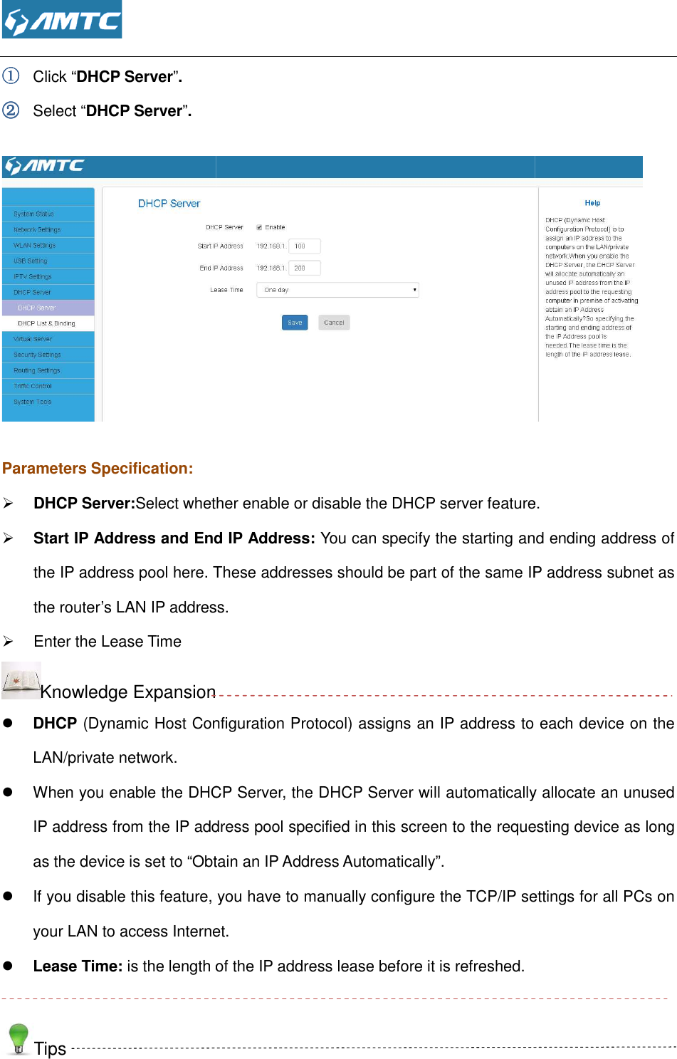  ①①①① Click “DHCP Server”. ②②②② Select “DHCP Server”.   Parameters Specification:  DHCP Server:Select whether enable or disable the DHCP server feature Start IP Address and End IP Address:the IP address pool here. These addresses should be part of the same IP address subnet as the router’s LAN IP address.  Enter the Lease Time Knowledge Expansion DHCP (Dynamic Host Configuration Protocol)LAN/private network.  When you enable the DHCP Server, the DHCP Server will automatically allocate an unused IP address from the IP address pool specified in this screen to the requesting device as long as the device is set to “Obtain an IP Address Automatically”.  If you disable this feature, you have to manually configure the TCP/IP settings for all PCs on your LAN to access Internet. Lease Time: is the length of the IP address lease before it is refreshed. Tips  Select whether enable or disable the DHCP server featureStart IP Address and End IP Address: You can specify the starting and ending address of the IP address pool here. These addresses should be part of the same IP address subnet as the router’s LAN IP address. Knowledge Expansion (Dynamic Host Configuration Protocol) assigns an IP address to each device on the When you enable the DHCP Server, the DHCP Server will automatically allocate an unused IP address from the IP address pool specified in this screen to the requesting device as long vice is set to “Obtain an IP Address Automatically”.  If you disable this feature, you have to manually configure the TCP/IP settings for all PCs on your LAN to access Internet. is the length of the IP address lease before it is refreshed.  Select whether enable or disable the DHCP server feature. You can specify the starting and ending address of the IP address pool here. These addresses should be part of the same IP address subnet as assigns an IP address to each device on the When you enable the DHCP Server, the DHCP Server will automatically allocate an unused IP address from the IP address pool specified in this screen to the requesting device as long If you disable this feature, you have to manually configure the TCP/IP settings for all PCs on  