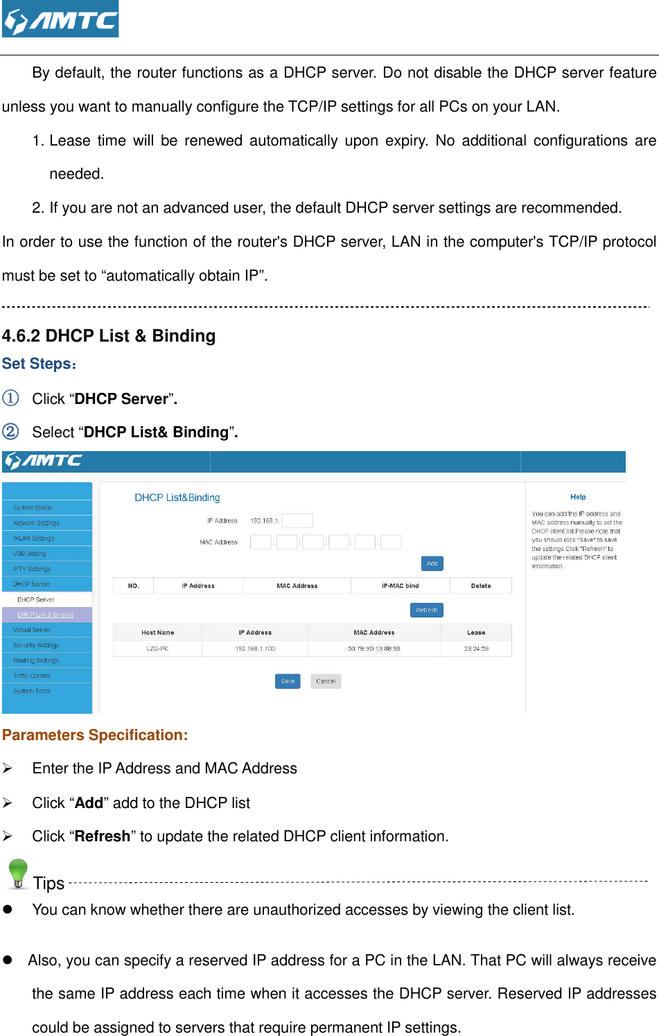  By default, the router functions as a DHCP server. Do not disable the DHCP server feature unless you want to manually configure the TCP/IP settings for all PCs on your LAN.1. Lease  time  will  be renewed  automatically  upon  expiry.  No  additional  configuratneeded. 2. If you are not an advanced user, the default DHCP server settings are recommended.In order to use the function of the router&apos;s DHCP server, LAN in the computer&apos;s TCP/IP protocol must be set to “automatically obtain IP” 4.6.2 DHCP List &amp; BindingSet Steps：：：： ①①①① Click “DHCP Server”. ②②②② Select “DHCP List&amp; BindingParameters Specification:   Enter the IP Address and MAC Address  Click “Add” add to the DHCP list  Click “Refresh” to update the related DHCP client informationTips   You can know whether there are unauthorized accesses by viewing the client list  Also, you can specify a reserved IP address for a PC in the LAN. That PC will always receive the same IP address each time when it accesses the DHCP server. Reserved IP addresses could be assigned to servers that require permanent IP settings. By default, the router functions as a DHCP server. Do not disable the DHCP server feature unless you want to manually configure the TCP/IP settings for all PCs on your LAN.Lease  time  will  be renewed  automatically  upon  expiry.  No  additional  configuratIf you are not an advanced user, the default DHCP server settings are recommended.In order to use the function of the router&apos;s DHCP server, LAN in the computer&apos;s TCP/IP protocol must be set to “automatically obtain IP”. &amp; Binding &amp; Binding”. nter the IP Address and MAC Address add to the DHCP list ” to update the related DHCP client information. whether there are unauthorized accesses by viewing the client listAlso, you can specify a reserved IP address for a PC in the LAN. That PC will always receive the same IP address each time when it accesses the DHCP server. Reserved IP addresses assigned to servers that require permanent IP settings. By default, the router functions as a DHCP server. Do not disable the DHCP server feature unless you want to manually configure the TCP/IP settings for all PCs on your LAN. Lease  time  will  be renewed  automatically  upon  expiry.  No  additional  configurations  are If you are not an advanced user, the default DHCP server settings are recommended. In order to use the function of the router&apos;s DHCP server, LAN in the computer&apos;s TCP/IP protocol  whether there are unauthorized accesses by viewing the client list. Also, you can specify a reserved IP address for a PC in the LAN. That PC will always receive the same IP address each time when it accesses the DHCP server. Reserved IP addresses 