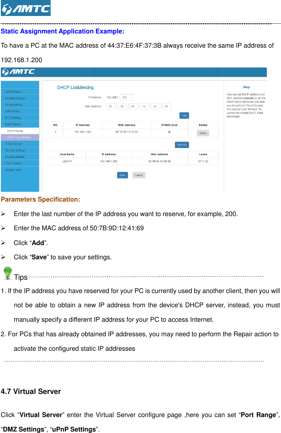  Static Assignment Application Example:To have a PC at the MAC address of 44:37:E6:4F:37:3B always receive the same IP address of192.168.1.200 Parameters Specification:  Enter the last number of the IP address you want to reserve, for example,  Enter the MAC address of   Click “Add”.   Click “Save” to save your settings.Tips 1. If the IP address you have reserved for your PC is currently used by anothenot be able to obtain a new IP address from the device&apos;s DHCP server, instead, you must manually specify a different IP address for your PC to access Internet.2. For PCs that has already obtained IP addresses, you may need to perfoactivate the configured static IP addresses  4.7 Virtual Server Click “Virtual Server” enter the Virtual Server configure page ,here you can set “DMZ Settings”, “uPnP Settings  Static Assignment Application Example: To have a PC at the MAC address of 44:37:E6:4F:37:3B always receive the same IP address ofEnter the last number of the IP address you want to reserve, for example, Enter the MAC address of 50:7B:9D:12:41:69 to save your settings. 1. If the IP address you have reserved for your PC is currently used by anothenot be able to obtain a new IP address from the device&apos;s DHCP server, instead, you must manually specify a different IP address for your PC to access Internet. 2. For PCs that has already obtained IP addresses, you may need to perform the Repair action to activate the configured static IP addresses enter the Virtual Server configure page ,here you can set uPnP Settings”. To have a PC at the MAC address of 44:37:E6:4F:37:3B always receive the same IP address of  Enter the last number of the IP address you want to reserve, for example, 200. 1. If the IP address you have reserved for your PC is currently used by another client, then you will not be able to obtain a new IP address from the device&apos;s DHCP server, instead, you must rm the Repair action to enter the Virtual Server configure page ,here you can set “Port Range”, 