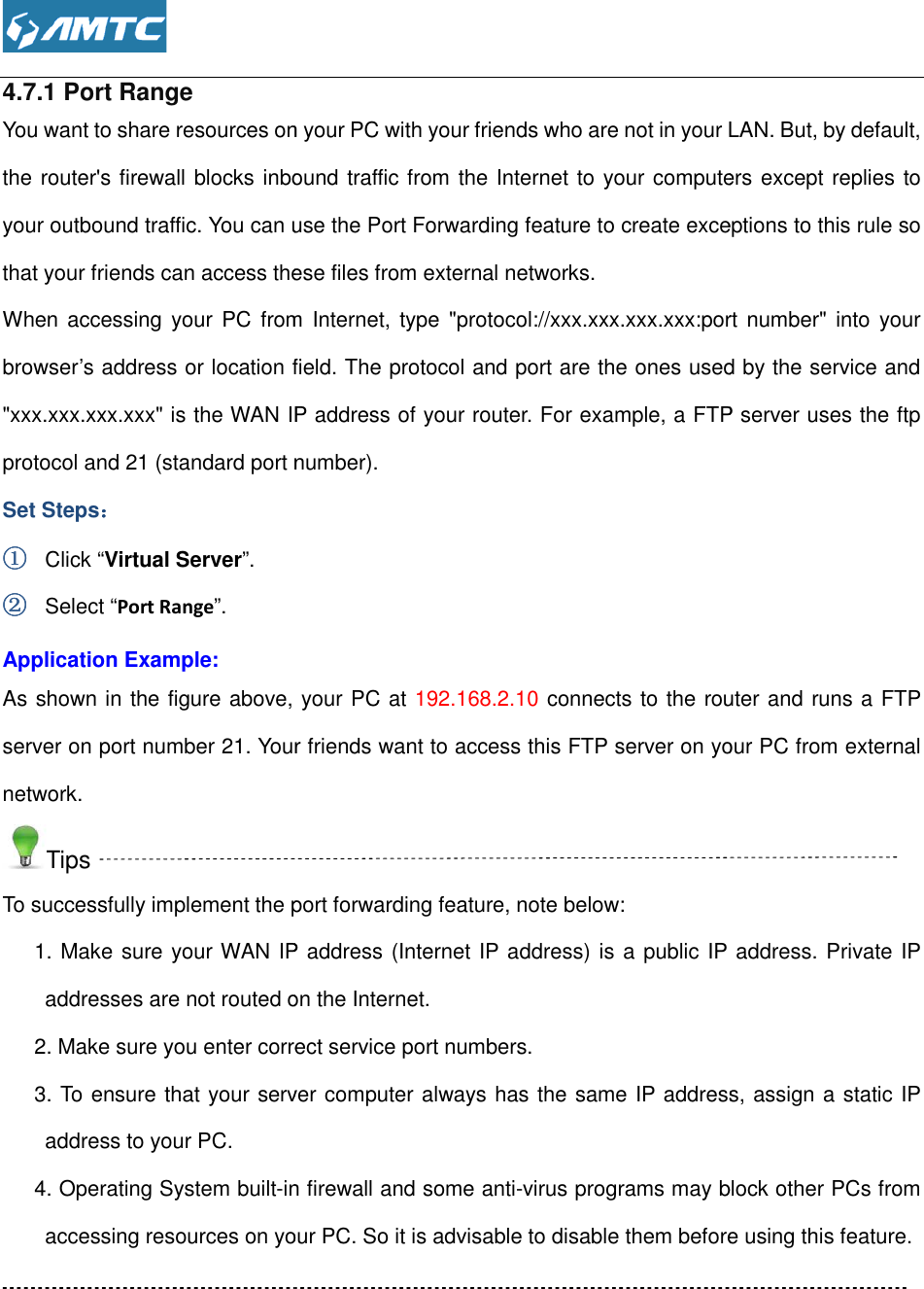  4.7.1 Port Range You want to share resources on your PC with your friends who are not in your LAN. But, by default, the router&apos;s firewall blocks inbound traffic from the Internet to your computers except replies to your outbound traffic. You can use the Port Forwarding feature to create excthat your friends can access these files from external networks.When accessing  your  PC from  Internet,  type &quot;protocol://xxx.xxx.xxx.xxx:port number&quot;  into your browser’s address or location field. The protocol and port are the ones u&quot;xxx.xxx.xxx.xxx&quot; is the WAN IP address of your router. For example, a FTP server uses the ftp protocol and 21 (standard port number).Set Steps：：：： ①①①① Click “Virtual Server”. ②②②② Select “Port Range”. Application Example: As shown in the figure above, your PC at server on port number 21. Your friends want to access this FTP server on your PC from external network. Tips To successfully implement the port forwarding 1. Make sure your WAN IP address (Internet IP address) is a public IP address. Private IP addresses are not routed on the Internet.2. Make sure you enter correct service port numbers.3. To ensure that your server computer always has address to your PC. 4. Operating System built-in firewall and some antiaccessing resources on your PC. So it is advisable to disable them before using this feature   resources on your PC with your friends who are not in your LAN. But, by default, the router&apos;s firewall blocks inbound traffic from the Internet to your computers except replies to your outbound traffic. You can use the Port Forwarding feature to create exceptions to this rule so that your friends can access these files from external networks. When accessing  your  PC from  Internet,  type &quot;protocol://xxx.xxx.xxx.xxx:port number&quot;  into your browser’s address or location field. The protocol and port are the ones used by the service and &quot;xxx.xxx.xxx.xxx&quot; is the WAN IP address of your router. For example, a FTP server uses the ftp protocol and 21 (standard port number). As shown in the figure above, your PC at 192.168.2.10 connects to the router and runs a FTP server on port number 21. Your friends want to access this FTP server on your PC from external To successfully implement the port forwarding feature, note below: 1. Make sure your WAN IP address (Internet IP address) is a public IP address. Private IP addresses are not routed on the Internet. 2. Make sure you enter correct service port numbers. 3. To ensure that your server computer always has the same IP address, assign a static IP in firewall and some anti-virus programs may block other PCs from accessing resources on your PC. So it is advisable to disable them before using this featureresources on your PC with your friends who are not in your LAN. But, by default, the router&apos;s firewall blocks inbound traffic from the Internet to your computers except replies to eptions to this rule so When accessing  your  PC from  Internet,  type &quot;protocol://xxx.xxx.xxx.xxx:port number&quot;  into your sed by the service and &quot;xxx.xxx.xxx.xxx&quot; is the WAN IP address of your router. For example, a FTP server uses the ftp connects to the router and runs a FTP server on port number 21. Your friends want to access this FTP server on your PC from external 1. Make sure your WAN IP address (Internet IP address) is a public IP address. Private IP the same IP address, assign a static IP virus programs may block other PCs from accessing resources on your PC. So it is advisable to disable them before using this feature. 