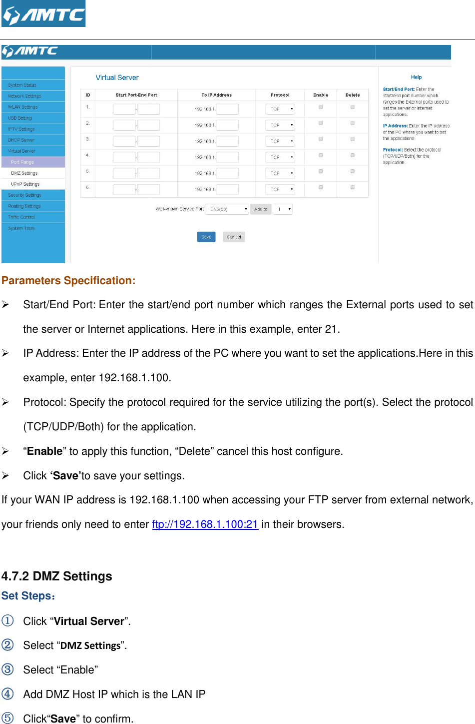  Parameters Specification:   Start/End Port: Enter the start/end port number which ranges the External ports used to set the server or Internet applications.  IP Address: Enter the IP address of the PC where you want to set the example, enter 192.168.1.100.  Protocol: Specify the protocol required for the service utilizing the port(s)(TCP/UDP/Both) for the application.  “Enable” to apply this function,  Click ‘Save’to save your settings.If your WAN IP address is 192.168.1.100your friends only need to enter   4.7.2 DMZ Settings Set Steps：：：： ①①①① Click “Virtual Server”. ②②②② Select “DMZ Settings”. ③③③③ Select “Enable” ④④④④ Add DMZ Host IP which is the LAN IP⑤⑤⑤⑤ Click“Save” to confirm.  Enter the start/end port number which ranges the External ports used to set the server or Internet applications. Here in this example, enter 21. Enter the IP address of the PC where you want to set the applications.example, enter 192.168.1.100. Specify the protocol required for the service utilizing the port(s)(TCP/UDP/Both) for the application. to apply this function, “Delete” cancel this host configure. to save your settings. 192.168.1.100 when accessing your FTP server from external network, your friends only need to enter ftp://192.168.1.100:21 in their browsers. Add DMZ Host IP which is the LAN IP  Enter the start/end port number which ranges the External ports used to set applications.Here in this Specify the protocol required for the service utilizing the port(s). Select the protocol when accessing your FTP server from external network, 