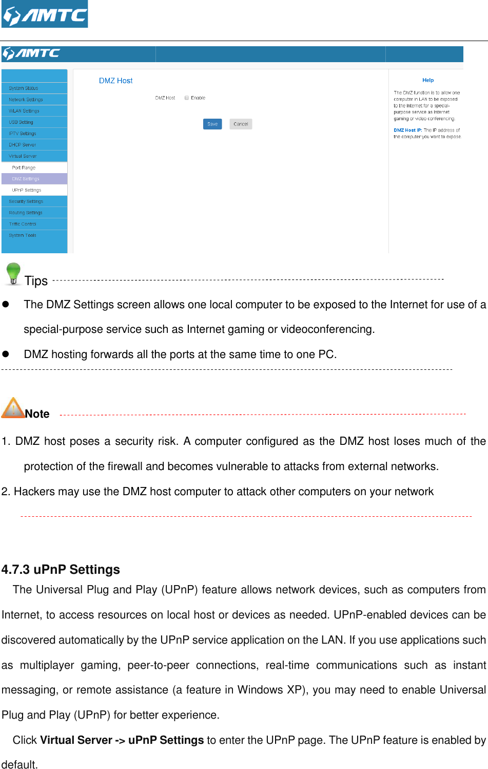  Tips  The DMZ Settings screen allows one local computer to be exposed to the Internet for use of a special-purpose service such as Internet  DMZ hosting forwards all the ports at the same time to one PC.   Note 1. DMZ host poses a security risk. A computer configured as the DMZ host loses much of the protection of the firewall and becomes vulnerable to attacks 2. Hackers may use the DMZ host computer to attack other computers on your network   4.7.3 uPnP Settings The Universal Plug and Play (UPnP) feature allows network devices, such as computers from Internet, to access resources on lodiscovered automatically by the UPnP service application on the LAN. If you use applications such as  multiplayer  gaming,  peer-tomessaging, or remote assistance (a feature in Windows XP), you may need to enable Universal Plug and Play (UPnP) for better experience.Click Virtual Server -&gt; uPnP Settingsdefault.  The DMZ Settings screen allows one local computer to be exposed to the Internet for use of a purpose service such as Internet gaming or videoconferencing. DMZ hosting forwards all the ports at the same time to one PC. DMZ host poses a security risk. A computer configured as the DMZ host loses much of the protection of the firewall and becomes vulnerable to attacks from external networks.2. Hackers may use the DMZ host computer to attack other computers on your networkThe Universal Plug and Play (UPnP) feature allows network devices, such as computers from Internet, to access resources on local host or devices as needed. UPnP-enabled devices can be discovered automatically by the UPnP service application on the LAN. If you use applications such to-peer  connections,  real-time  communications  such  as  instant , or remote assistance (a feature in Windows XP), you may need to enable Universal Plug and Play (UPnP) for better experience. uPnP Settings to enter the UPnP page. The UPnP feature is enabled by  The DMZ Settings screen allows one local computer to be exposed to the Internet for use of a DMZ host poses a security risk. A computer configured as the DMZ host loses much of the from external networks. 2. Hackers may use the DMZ host computer to attack other computers on your network The Universal Plug and Play (UPnP) feature allows network devices, such as computers from enabled devices can be discovered automatically by the UPnP service application on the LAN. If you use applications such time  communications  such  as  instant , or remote assistance (a feature in Windows XP), you may need to enable Universal . The UPnP feature is enabled by 