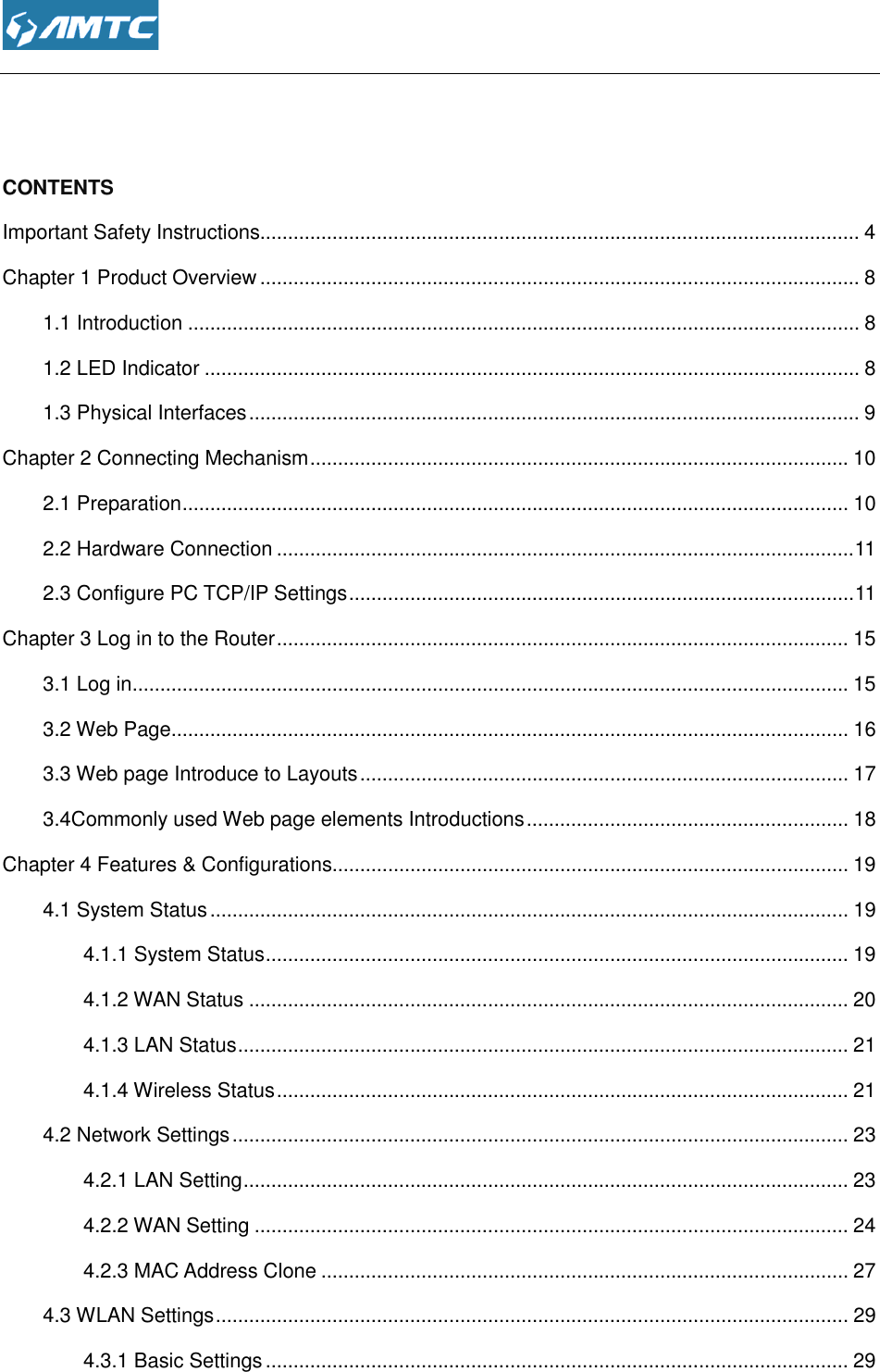    CONTENTS Important Safety Instructions................................Chapter 1 Product Overview ................................1.1 Introduction ................................1.2 LED Indicator ................................1.3 Physical Interfaces ................................Chapter 2 Connecting Mechanism2.1 Preparation ................................2.2 Hardware Connection ................................2.3 Configure PC TCP/IP SettingsChapter 3 Log in to the Router ................................3.1 Log in ................................3.2 Web Page ................................3.3 Web page Introduce to Layouts3.4Commonly used Web page elements Chapter 4 Features &amp; Configurations4.1 System Status ................................4.1.1 System Status ................................4.1.2 WAN Status ................................4.1.3 LAN Status ................................4.1.4 Wireless Status ................................4.2 Network Settings ................................4.2.1 LAN Setting ................................4.2.2 WAN Setting ................................4.2.3 MAC Address Clone4.3 WLAN Settings ................................4.3.1 Basic Settings ................................ ................................................................................................................................................................................................................................................................................................................................................................................................................................................................................................Chapter 2 Connecting Mechanism ................................................................................................................................................................................................................................................................................................2.3 Configure PC TCP/IP Settings ................................................................................................................................................................................................................................................................................................................................................................................................Introduce to Layouts ................................................................3.4Commonly used Web page elements Introductions ................................Chapter 4 Features &amp; Configurations.............................................................................................................................................................................................................................................................................................................................................................................................................................................................................................................................................................................................................................................................................................................................................................................................................................................................................................4.2.3 MAC Address Clone ........................................................................................................................................................................................................................................................................................................................................... 4 ............................................ 8 ......................................................... 8 ...................................................... 8 .............................................. 9 ................................. 10 ........................................................ 10 ........................................ 11 ........................................................... 11 ....................................... 15 ................................. 15 .......................................................... 16 ........................................................ 17 .......................................................... 18 ............................. 19 ................................................... 19 ......................................... 19 ............................................ 20 .............................................. 21 ....................................... 21 ............................................... 23 ............................................. 23 ........................................... 24 ............................... 27 .................................................. 29 ......................................... 29 