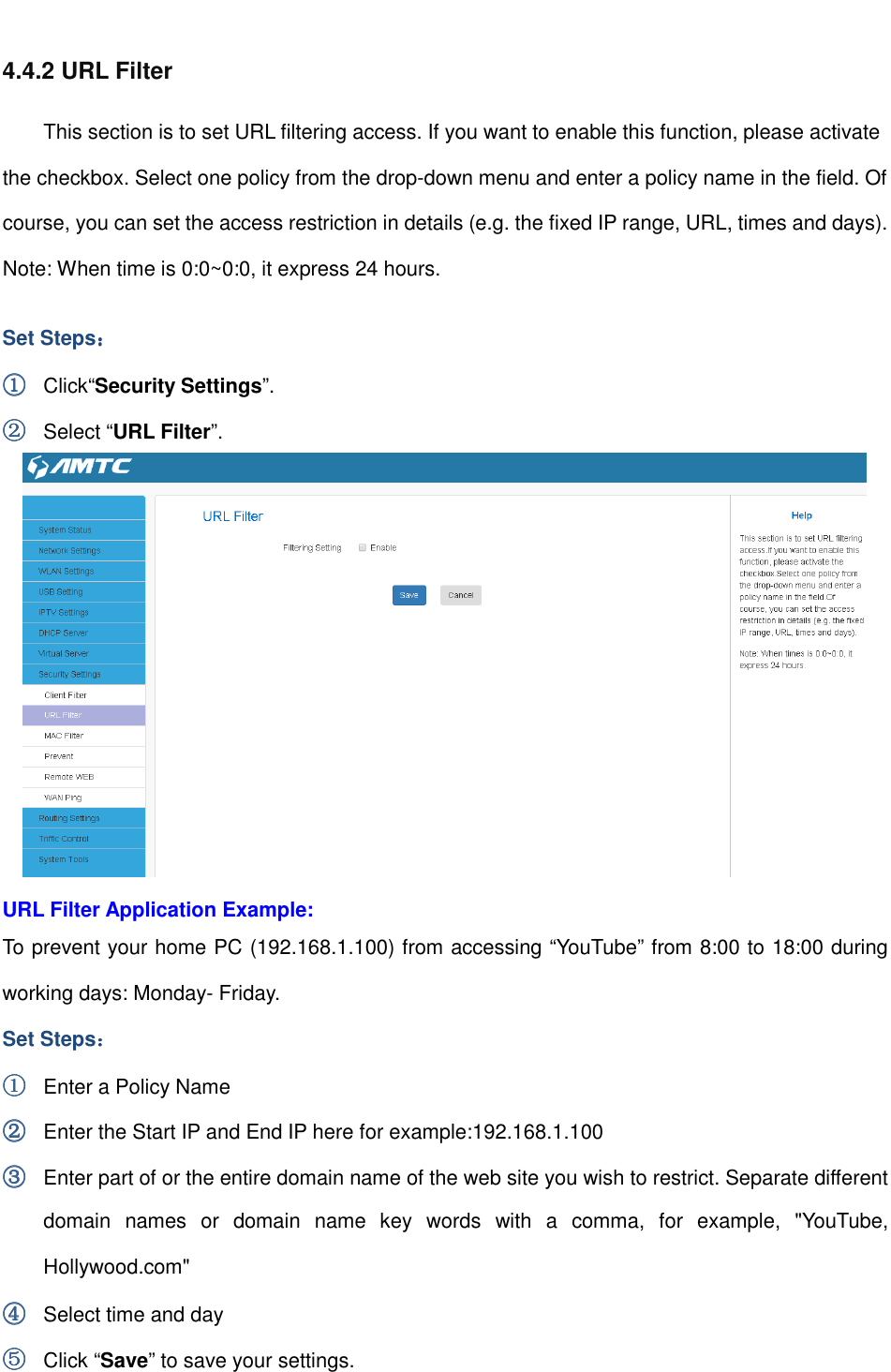                                                         4.4.2 URL Filter This section is to set URL filtering access. If you want to enable this function, please activate the checkbox. Select one policy from the drop-down menu and enter a policy name in the field. Of course, you can set the access restriction in details (e.g. the fixed IP range, URL, times and days). Note: When time is 0:0~0:0, it express 24 hours. Set Steps：：：： ①①①① Click“Security Settings”. ②②②② Select “URL Filter”.  URL Filter Application Example: To prevent your home PC (192.168.1.100) from accessing “YouTube” from 8:00 to 18:00 during working days: Monday- Friday. Set Steps：：：： ①①①① Enter a Policy Name ②②②② Enter the Start IP and End IP here for example:192.168.1.100 ③③③③ Enter part of or the entire domain name of the web site you wish to restrict. Separate different domain  names  or  domain  name  key  words  with  a  comma,  for  example,  &quot;YouTube, Hollywood.com&quot; ④④④④ Select time and day ⑤⑤⑤⑤ Click “Save” to save your settings. 