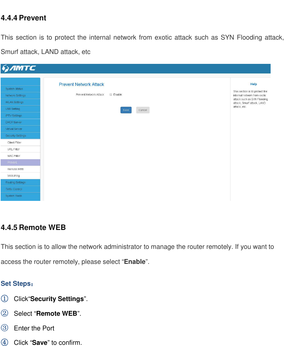                                                         4.4.4 Prevent This section is to protect the internal network from exotic attack such as SYN Flooding attack, Smurf attack, LAND attack, etc   4.4.5 Remote WEB This section is to allow the network administrator to manage the router remotely. If you want to access the router remotely, please select “Enable”. Set Steps：：：： ①①①① Click“Security Settings”. ②②②② Select “Remote WEB”. ③③③③ Enter the Port ④④④④ Click “Save” to confirm. 