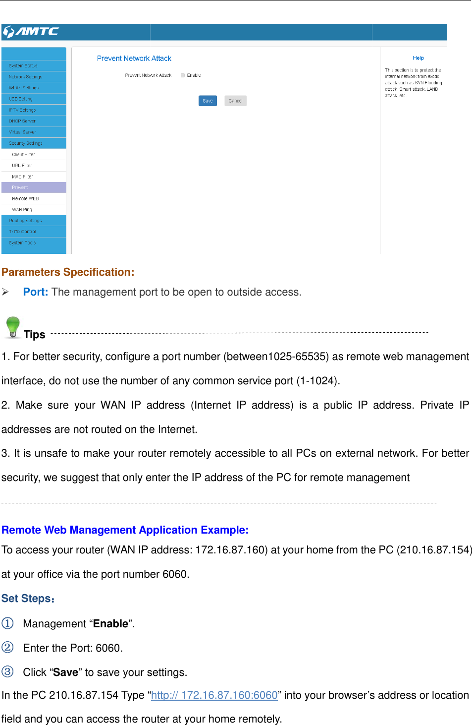                                                        Parameters Specification:  Port: The management port to be open to outside access.Tips 1. For better security, configure a port interface, do not use the number of any common service port (12.  Make  sure  your  WAN  IP  address  (Internet  IP  address)  is  a  public  IP  address.  Private  IP addresses are not routed on the Internet.3. It is unsafe to make your router remotely accessible to all PCs on external network. For better security, we suggest that only enter the IP address of the PC for remote management Remote Web Management Application Example:To access your router (WAN IP at your office via the port number Set Steps：：：： ①①①① Management “Enable”. ②②②② Enter the Port: 6060. ③③③③ Click “Save” to save your settings.In the PC 210.16.87.154 Type “field and you can access the router at your home remotely.                                                        The management port to be open to outside access. 1. For better security, configure a port number (between1025-65535) as remote web management interface, do not use the number of any common service port (1-1024). 2.  Make  sure  your  WAN  IP  address  (Internet  IP  address)  is  a  public  IP  address.  Private  IP addresses are not routed on the Internet. It is unsafe to make your router remotely accessible to all PCs on external network. For better security, we suggest that only enter the IP address of the PC for remote managementRemote Web Management Application Example: To access your router (WAN IP address: 172.16.87.160) at your home from the PC (at your office via the port number 6060. to save your settings. Type “http:// 172.16.87.160:6060” into your browser’s address or location field and you can access the router at your home remotely.  65535) as remote web management 2.  Make  sure  your  WAN  IP  address  (Internet  IP  address)  is  a  public  IP  address.  Private  IP It is unsafe to make your router remotely accessible to all PCs on external network. For better security, we suggest that only enter the IP address of the PC for remote management ) at your home from the PC (210.16.87.154) into your browser’s address or location 