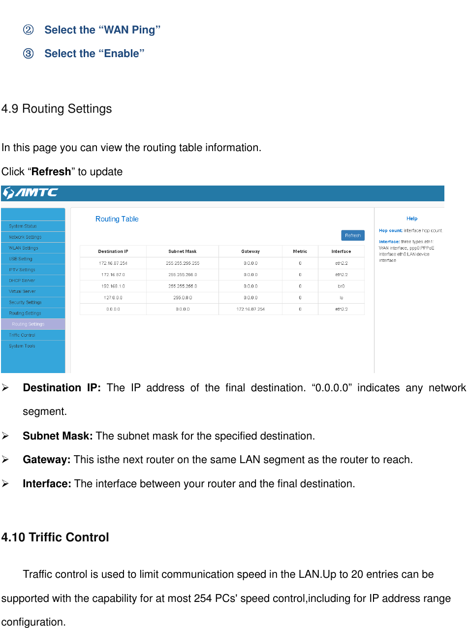                                                         ②②②②    Select the “WAN Ping” ③③③③    Select the “Enable”  4.9 Routing Settings In this page you can view the routing table information. Click “Refresh” to update   Destination  IP:  The  IP  address  of  the  final  destination.  “0.0.0.0”  indicates  any  network segment.  Subnet Mask: The subnet mask for the specified destination.  Gateway: This isthe next router on the same LAN segment as the router to reach.  Interface: The interface between your router and the final destination.  4.10 Triffic Control Traffic control is used to limit communication speed in the LAN.Up to 20 entries can be supported with the capability for at most 254 PCs&apos; speed control,including for IP address range configuration. 