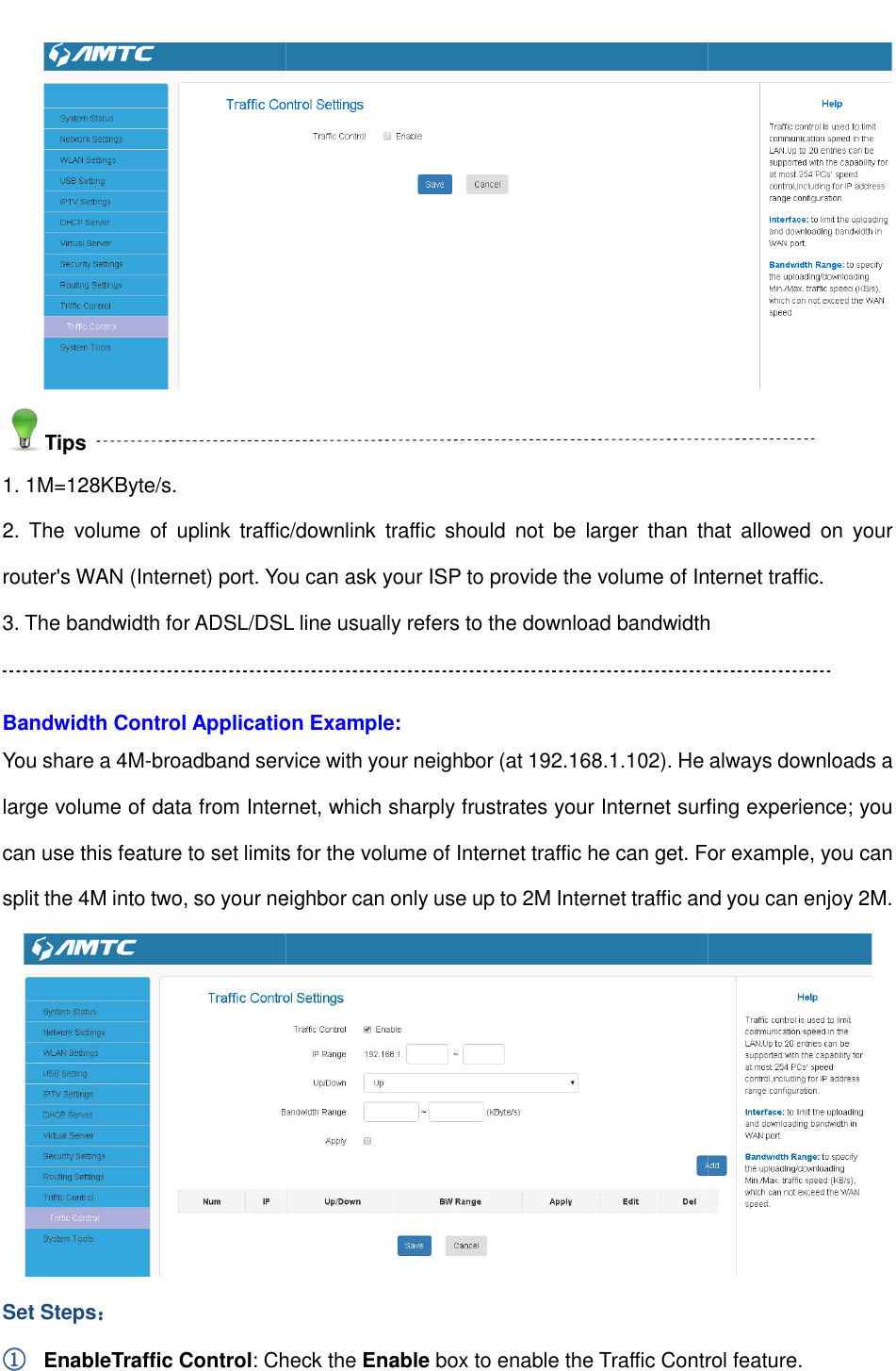                                                        Tips 1. 1M=128KByte/s. 2.  The  volume  of  uplink  traffic/downlink  traffic  should  not  be  larger  than  that  allowed  on  your router&apos;s WAN (Internet) port. You 3. The bandwidth for ADSL/DSL line usually refers to the download bandwidth Bandwidth Control Application Example:You share a 4M-broadband service with your neighbor (at 192.168.large volume of data from Internet, which sharply frustrates your Internet surfing experience; you can use this feature to set limits for the volume of Internet traffic he can get. For example, you can split the 4M into two, so your neighborSet Steps：：：： ①①①① EnableTraffic Control: Check the                                                         2.  The  volume  of  uplink  traffic/downlink  traffic  should  not  be  larger  than  that  allowed  on  your router&apos;s WAN (Internet) port. You can ask your ISP to provide the volume of Internet traffic.3. The bandwidth for ADSL/DSL line usually refers to the download bandwidthBandwidth Control Application Example: broadband service with your neighbor (at 192.168.1.102). He alwalarge volume of data from Internet, which sharply frustrates your Internet surfing experience; you can use this feature to set limits for the volume of Internet traffic he can get. For example, you can split the 4M into two, so your neighbor can only use up to 2M Internet traffic and you can enjoy 2M.: Check the Enable box to enable the Traffic Control feature. 2.  The  volume  of  uplink  traffic/downlink  traffic  should  not  be  larger  than  that  allowed  on  your can ask your ISP to provide the volume of Internet traffic. 3. The bandwidth for ADSL/DSL line usually refers to the download bandwidth ). He always downloads a large volume of data from Internet, which sharply frustrates your Internet surfing experience; you can use this feature to set limits for the volume of Internet traffic he can get. For example, you can can only use up to 2M Internet traffic and you can enjoy 2M.  Control feature. 