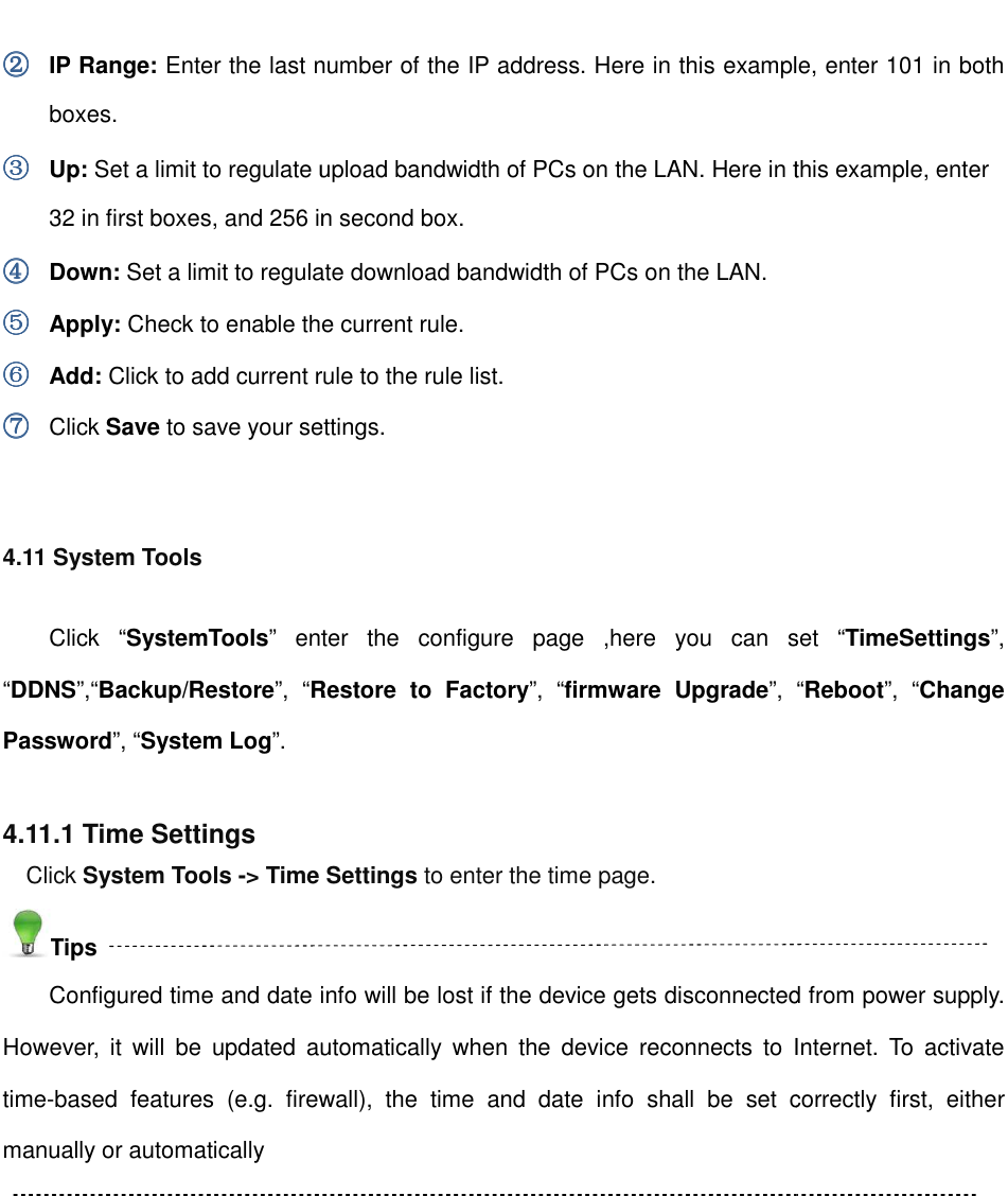                                                        ②②②② IP Range: Enter the last number of the IP address. Here in this example, enter boxes. ③③③③ Up: Set a limit to regulate upload bandwidth of PCs on the LAN. Here in this example, enter 32 in first boxes, and 256 in second box.④④④④ Down: Set a limit to regulate download bandwidth of PCs on the LAN. ⑤⑤⑤⑤ Apply: Check to enable the current rule.⑥⑥⑥⑥ Add: Click to add current rule to the rule list.⑦⑦⑦⑦ Click Save to save your settings. 4.11 System Tools Click  “SystemTools” enter  the  configure  page  ,here  you  can  set “DDNS”,“Backup/Restore”,  “Restore  to  FactoryPassword”, “System Log”.  4.11.1 Time Settings Click System Tools -&gt; Time Tips Configured time and date info will be lost if the device gets disconnected from power supply. However,  it  will  be  updated  automatically  when time-based  features  (e.g.  firewall),  the  time  and  date  info  shall  be  set  correctly  first,  either manually or automatically                                                          Enter the last number of the IP address. Here in this example, enter Set a limit to regulate upload bandwidth of PCs on the LAN. Here in this example, enter , and 256 in second box. Set a limit to regulate download bandwidth of PCs on the LAN.  Check to enable the current rule. o add current rule to the rule list. to save your settings. enter  the  configure  page  ,here  you  can  set Restore  to  Factory”,  “firmware  Upgrade”, &gt; Time Settings to enter the time page. Configured time and date info will be lost if the device gets disconnected from power supply. However,  it  will  be  updated  automatically  when the  device  reconnects  to  Internet.  To  activate based  features  (e.g.  firewall),  the  time  and  date  info  shall  be  set  correctly  first,  either Enter the last number of the IP address. Here in this example, enter 101 in both Set a limit to regulate upload bandwidth of PCs on the LAN. Here in this example, enter  enter  the  configure  page  ,here  you  can  set “TimeSettings”, “Reboot”,  “Change Configured time and date info will be lost if the device gets disconnected from power supply. the  device  reconnects  to  Internet.  To  activate based  features  (e.g.  firewall),  the  time  and  date  info  shall  be  set  correctly  first,  either 