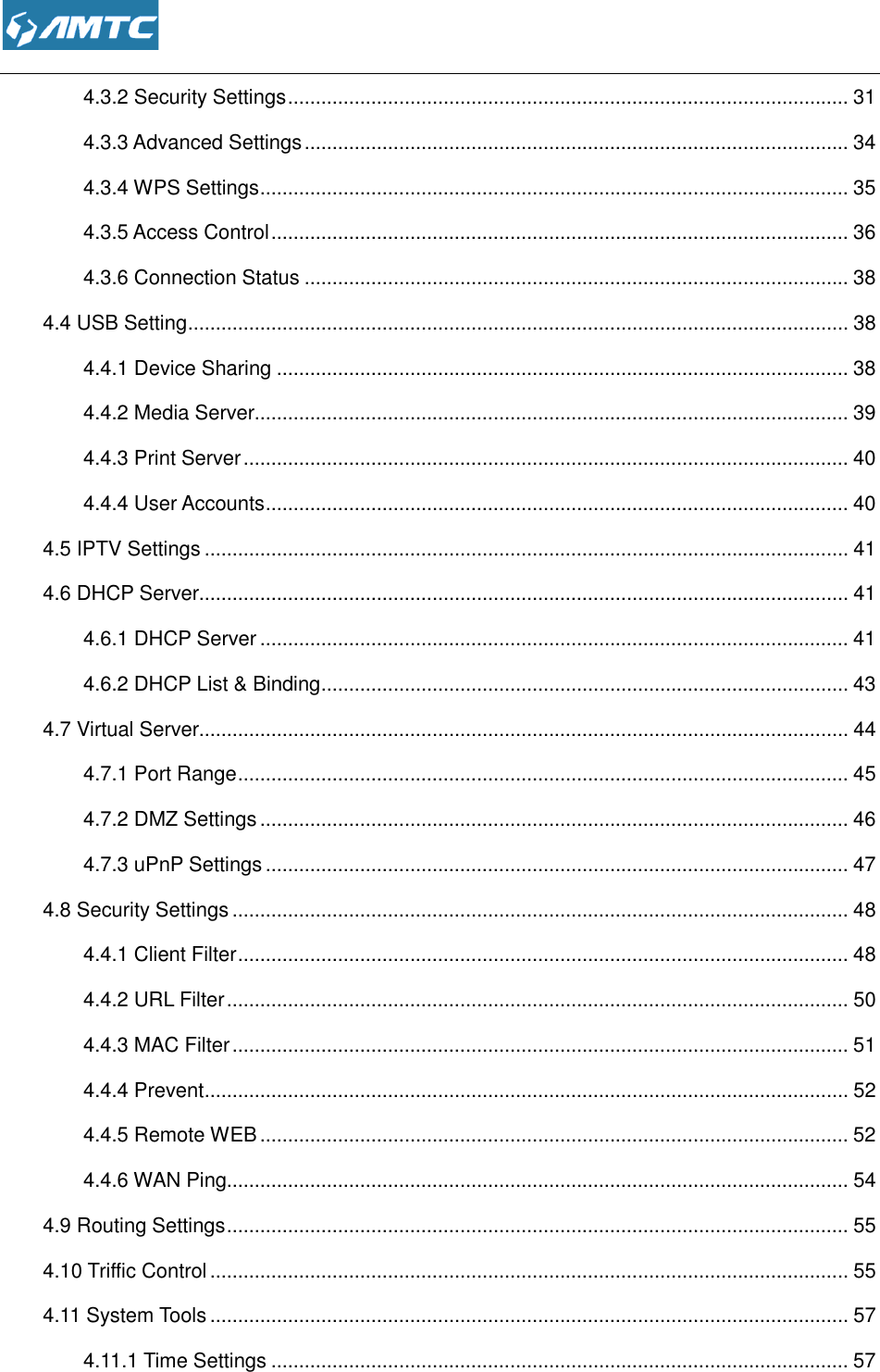  4.3.2 Security Settings4.3.3 Advanced Settings4.3.4 WPS Settings ................................4.3.5 Access Control ................................4.3.6 Connection Status4.4 USB Setting ................................4.4.1 Device Sharing ................................4.4.2 Media Server................................4.4.3 Print Server ................................4.4.4 User Accounts ................................4.5 IPTV Settings ................................4.6 DHCP Server................................4.6.1 DHCP Server ................................4.6.2 DHCP List &amp; Binding4.7 Virtual Server................................4.7.1 Port Range ................................4.7.2 DMZ Settings ................................4.7.3 uPnP Settings ................................4.8 Security Settings ................................4.4.1 Client Filter ................................4.4.2 URL Filter ................................4.4.3 MAC Filter ................................4.4.4 Prevent ................................4.4.5 Remote WEB ................................4.4.6 WAN Ping................................4.9 Routing Settings ................................4.10 Triffic Control ................................4.11 System Tools ................................4.11.1 Time Settings ................................ 4.3.2 Security Settings ................................................................................................vanced Settings ................................................................................................................................................................................................................................................................................................tion Status ................................................................................................................................................................................................................................................................................................................................................................................................................................................................................................................................................................................................................................................................................................................................................................................................................................................................................................t &amp; Binding .................................................................................................................................................................................................................................................................................................................................................................................................................................................................................................................................................................................................................................................................................................................................................................................................................................................................................................................................................................................................................................................................................................................................................................................................................................................................................................................................................................................................................................................................................................................................................................................................................................... 31 .................................. 34 .......................................... 35 ........................................ 36 .................................. 38 ....................................................... 38 ....................................... 38 ........................................... 39 ............................................. 40 ......................................... 40 .................................................... 41 ..................................................... 41 .......................................... 41 ............................... 43 ..................................................... 44 .............................................. 45 .......................................... 46 ......................................... 47 ............................................... 48 .............................................. 48 ................................................ 50 ............................................... 51 .................................................... 52 .......................................... 52 ................................................ 54 ................................................ 55 ................................................... 55 ................................................... 57 ........................................ 57 