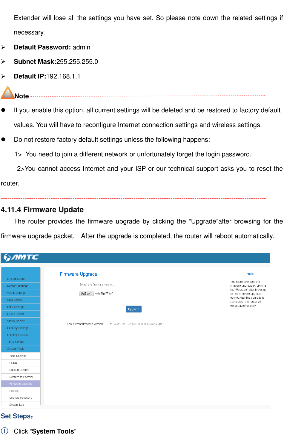                                                         Extender will lose all the settings you have set. So please note down the related settings if necessary.  Default Password: admin  Subnet Mask:255.255.255.0  Default IP:192.168.1.1 Note   If you enable this option, all current settings will be deleted and be restored to factory default values. You will have to reconfigure Internet connection settings and wireless settings.   Do not restore factory default settings unless the following happens: 1&gt;  You need to join a different network or unfortunately forget the login password. 2&gt;You cannot access Internet and your ISP or our technical support asks you to reset the router. -------------------------------------------------------------------------------------------------------------------------- 4.11.4 Firmware Update The  router  provides the  firmware  upgrade  by clicking  the  “Upgrade”after  browsing  for  the firmware upgrade packet.    After the upgrade is completed, the router will reboot automatically.   Set Steps：：：： ①①①① Click “System Tools” 