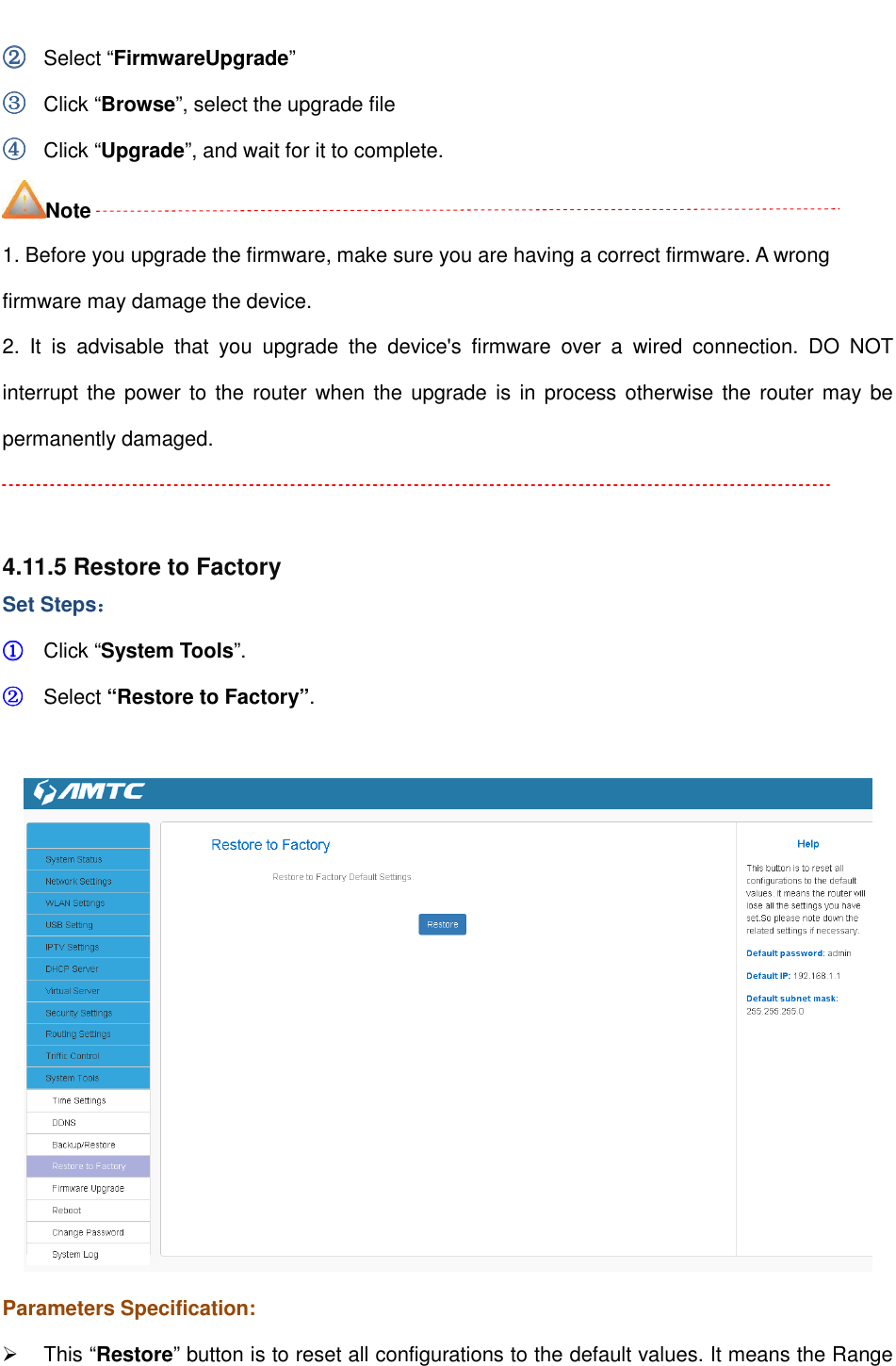                                                         ②②②② Select “FirmwareUpgrade” ③③③③ Click “Browse”, select the upgrade file   ④④④④ Click “Upgrade”, and wait for it to complete. Note 1. Before you upgrade the firmware, make sure you are having a correct firmware. A wrong firmware may damage the device. 2.  It  is  advisable  that  you  upgrade  the  device&apos;s  firmware  over  a  wired  connection.  DO  NOT interrupt the power to the  router when the upgrade is  in process otherwise the router may be permanently damaged.   4.11.5 Restore to Factory   Set Steps：：：： ①①①① Click “System Tools”. ②②②② Select “Restore to Factory”.   Parameters Specification:   This “Restore” button is to reset all configurations to the default values. It means the Range 